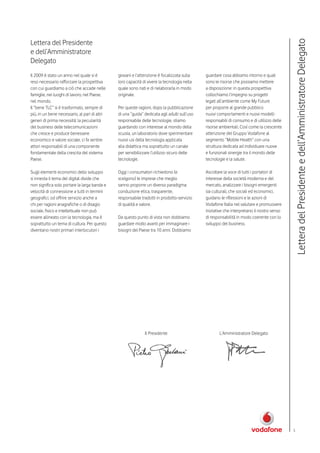 Lettera del Presidente




                                                                                                                                            Lettera del Presidente e dell’Amministratore Delegato
e dell’Amministratore
Delegato
Il 2009 è stato un anno nel quale si è         giovani e l’attenzione è focalizzata sulla     guardare cosa abbiamo intorno e quali
reso necessario rafforzare la prospettiva      loro capacità di vivere la tecnologia nella    sono le risorse che possiamo mettere
con cui guardiamo a ció che accade nelle       quale sono nati e di rielaborarla in modo      a disposizione: in questa prospettiva
famiglie, nei luoghi di lavoro, nel Paese,     originale.                                     collochiamo l’impegno su progetti
nel mondo.                                                                                    legati all’ambiente come My Future
Il “bene TLC” si è trasformato, sempre di      Per queste ragioni, dopo la pubblicazione      per proporre al grande pubblico
più, in un bene necessario, al pari di altri   di una “guida” dedicata agli adulti sull’uso   nuovi comportamenti e nuovi modelli
generi di prima necessità: la peculiarità      responsabile delle tecnologie, stiamo          responsabili di consumo e di utilizzo delle
del business delle telecomunicazioni           guardando con interesse al mondo della         risorse ambientali. Così come la crescente
che cresce e produce benessere                 scuola, un laboratorio dove sperimentare       attenzione del Gruppo Vodafone al
economico e valore sociale, ci fa sentire      nuovi usi della tecnologia applicata           segmento “Mobile Health” con una
attori responsabili di una componente          alla didattica ma soprattutto un canale        struttura dedicata ad individuare nuove
fondamentale della crescita del sistema        per sensibilizzare l’utilizzo sicuro delle     e funzionali sinergie tra il mondo delle
Paese.                                         tecnologie.                                    tecnologie e la salute.

Sugli elementi economici dello sviluppo        Oggi i consumatori richiedono (e               Ascoltare la voce di tutti i portatori di
si innesta il tema del digital divide che      scelgono) le imprese che meglio                interesse della società moderna e del
non significa solo portare la larga banda e    sanno proporre un diverso paradigma:           mercato, analizzare i bisogni emergenti
velocità di connessione a tutti in termini     conduzione etica, trasparente,                 sia culturali, che sociali ed economici,
geografici, od offrire servizio anche a        responsabile tradotti in prodotto-servizio     guidano le riflessioni e le azioni di
chi per ragioni anagrafiche o di disagio       di qualità e valore.                           Vodafone Italia nel valutare e promuovere
sociale, fisico e intellettuale non può                                                       iniziative che interpretano il nostro senso
essere allineato con la tecnologia, ma è       Da questo punto di vista non dobbiamo          di responsabilità in modo coerente con lo
soprattutto un tema di cultura. Per questo     guardare molto avanti per immaginare i         sviluppo del business.
diventano nostri primari interlocutori i       bisogni del Paese tra 10 anni. Dobbiamo




                                                              Il Presidente                          L’Amministratore Delegato




                                                                                                                                            5
 