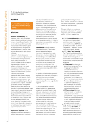 Sistemi di valutazione
9.0 Attenzione alle risorse umane

                                    e incentivazione

                                    We said                                       tutti i dipendenti di Vodafone Italia           particolare attenzione ai giovani con
                                                                                  assunti a tempo indeterminato. Il               bassa anzianità aziendale per i quali sono
                                     • Lancio della nuova analisi di              processo, le modalità ed i parametri            stati previsti interventi volti a sostenere la
                                     clima interno “Vodafone People               di valutazione sono uguali per tutte le         crescita del livello retributivo.
                                     Survey”                                      persone di Vodafone Italia, comprese le
                                                                                  più alte cariche dell’azienda. Chiarezza        Oltre alla retribuzione mensile sono
                                                                                  e trasparenza del dialogo fra capo e            previsti elementi variabili che vanno ad
                                    We have                                       collaboratore sono i principi che hanno         integrare la parte monetaria del Total
                                                                                  accompagnato le oltre 7.000 persone             Reward, fra questi il PDR e lo STIP:
                                    Vodafone People Survey. Nel                   che hanno condiviso con il proprio
                                    novembre 2008 è stata riproposta la           responsabile obiettivi e piani di sviluppo       • il PDR o Premio di Risultato consiste
                                    nuova analisi di clima interno, un sistema    su cui lavorare durante l’anno e che sono          in un ammontare variabile legato
                                    comune a tutto il Gruppo Vodafone che         successivamente state valutate sulla base          a obiettivi annuali di performance
                                    consente di misurare il clima aziendale       della loro performance.                            economico-finanziarie (EBITDA) e di
                                    in ciascuna Operating Company grazie                                                             qualità del servizio (CDI - Customer
                                    ad un questionario on line, gestito da        Total Reward. Diversi gli incentivi, i             Delight Index). È regolato in accordo
                                    una società esterna in modo da poter          trattamenti integrativi e gli strumenti            con le Organizzazioni Sindacali;
                                    garantire la riservatezza nelle risposte      adottati da Vodafone Italia per                  • lo STIP o Short Term Incentive
                                    individuali.                                  riconoscere l’impegno e il contributo              Plan (Piano di incentivazione a breve
                                    L’azienda ha chiesto alle proprie             delle persone al successo dell’azienda,            termine) è una formula di retribuzione
                                    persone di esprimere un giudizio su temi      l’insieme dei quali viene definito Total           variabile che viene assegnata in
                                    fondamentali quali: l’organizzazione,         Reward. Il piano prevede una serie di              funzione della posizione e dei compiti
                                    la cultura e il cambiamento, la               riconoscimenti, monetari e non, per                svolti in azienda, può essere annuale o
                                    comunicazione e l’ascolto, la capacità        il contributo di ciascuno al successo              semestrale;
                                    di attrarre persone di valore, lo             dell’azienda, i riconoscimenti sono                a.	STIP annuale è destinato alla
                                    sviluppo professionale e personale,           pensati con l’intento di dare una risposta             popolazione manageriale. Premia
                                    il riconoscimento delle proprie               concreta alle esigenze quotidiane delle                il raggiungimento di obiettivi
                                    performance, la salute e la sicurezza in      persone.                                               aziendali e/o funzionali e,
                                    azienda. I risultati sono stati condivisi a                                                          attraverso una diretta correlazione
                                    cascata in ogni Direzione.                    Gli elementi che fanno parte del sistema               con la valutazione del Performance
                                    In Vodafone Italia l’indice di risposta       retributivo sono legati alle caratteristiche           Dialogue, anche il contributo
                                    della survey è stato superiore al 90%,        del ruolo ricoperto in azienda, alle                   individuale al loro conseguimento.
                                    registrando una partecipazione delle          capacità dimostrate, alle competenze                   Tiene in considerazione sia obiettivi
                                    nostre persone più alta rispetto all’anno     acquisite, alle performance e agli obiettivi           finanziari ed economici sia indici
                                    precedente. Sono migliorati anche tutti       raggiunti.                                             di soddisfazione del cliente e,
                                    gli indicatori principali: l’Engagement                                                              per alcune figure che ricoprono
                                    Index, che misura l’attaccamento dei          La retribuzione mensile costituisce                    specifiche funzioni, un indice di
                                    dipendenti a Vodafone e il Manager Index,     la parte fissa del Total Reward, viene                 motivazione dei dipendenti;
                                    che sintetizza le capacità dei manager di     erogata alle persone di Vodafone Italia            b.	STIP semestrale è destinato
                                    Vodafone Italia di gestire le persone.        sulla base delle previsioni contrattuali               alla forza vendita e ai coordinatori
                                    Maggiore attenzione alla comunicazione,       e dei riconoscimenti meritocratici, con                del Customer Care. Premia
                                    al cliente, alla collaborazione interna e     articolazione differenziata in relazione a             principalmente il raggiungimento di
                                    più meritocrazia sono le principali aree      ruoli, attività, anzianità e performance.              obiettivi di carattere individuale e/o
                                    su cui le persone di Vodafone Italia          Ogni anno si svolge un processo                        di team, mantenendo allo stesso
                                    hanno focalizzato la loro attenzione e        di salary review con l’obiettivo di                    tempo una focalizzazione sui
                                    hanno chiesto all’azienda di lavorare nel     premiare le persone migliori attraverso                principali indicatori aziendali;
                                    corso del prossimo anno per migliorare        riconoscimenti monetari (bonus o                 • per gli operatori telefonici del call
                                    ulteriormente il clima interno.               aumenti retributivi). I criteri di selezione,      center è previsto Grand Prix, un
                                                                                  nei limiti del budget assegnato, sono              programma di incentivazione dei
                                    Performance Dialogue. Anche                   ispirati al principio della meritocrazia           team che premia le performance in
                                    quest’anno il sistema di valutazione e        e al confronto con il mercato esterno.             termini di contributo al business ed
                                    sviluppo delle persone ha interessato         Nel corso dell’esercizio è stata data              alla qualità del servizio al cliente. Il




                            70
 