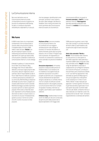 La Comunicazione interna
9.0 Attenzione alle risorse umane


                                    Nel corso dell’ultimo anno la                   che mai strategico, identificandoli come       comunicazione efficace, tra questi: la
                                    Comunicazione Interna ha svolto                 principali “portavoce” verso l’esterno         Intranet aziendale, la NetTv (il canale
                                    un’importante funzione di supporto nei          dei valori, delle strategie e del Brand di     televisivo interno), il Noimagazine
                                    processi di cambiamento dell’azienda,           Vodafone. Sono molti gli strumenti che         (giornale aziendale pubblicato sulla
                                    ha dato un contributo importante                hanno permesso alla Comunicazione              intranet) e la mailbox di Comunicazione
                                    nell’attribuire ai dipendenti un ruolo più      Interna di essere uno strumento di             Interna.




                                    We have
                                    Il 2009 è stato l’anno di un importante         Parliamo di Noi. Una tra le iniziative         3.000 persone tra genitori, nonni e figli
                                    cambiamento che ha rivoluzionato lo             di Comunicazione Interna che                   sono stati coinvolti in una festa itinerante
                                    scenario della comunicazione interna            ha contribuito ad una maggiore                 all’interno delle 22 sedi Vodafone, alla
                                    in Vodafone Italia. Il 9 marzo 2009,            sensibilizzazione sulle strategie di           scoperta dei luoghi di lavoro dei propri
                                    infatti, è stato lanciato il Noilab, uno        business e di mercato. Ricordiamo un           cari.
                                    dei primi esempi di spazio di social            evento itinerante, giunto alla sua quinta
                                    networking esclusivamente destinato ai          edizione, che si è svolto in 9 tappe lungo     Asilo nido aziendale “Bimbi a
                                    dipendenti che supera gli ostacoli della        tutta la penisola, che rappresenta un          Bordo”. Tra le iniziative volte a favorire
                                    comunicazione unilaterale e trasforma la        momento di condivisione e confronto tra i      la costruzione di un clima aperto ai
                                    comunicazione interna in un vero dialogo.       vertici aziendali e le persone di Vodafone     temi della maternità e della paternità, a
                                                                                    Italia.                                        novembre 2008 è stato inaugurato l’asilo
                                    Il Noilab è suddiviso in 5 aree tematiche:                                                     nido aziendale anche a Napoli, riservato
                                    Forum Idee, Forum Passioni, Blog,               Donazione dipendenti. Un’iniziativa            ai figli dei dipendenti e realizzato in
                                    Sondaggi e Noi. Il Forum delle Idee è           proposta e sostenuta dalle persone di          collaborazione con la Regione Campania
                                    dedicato a chiunque voglia proporre idee        Vodafone Italia. É una maratona che            ed il Comune di Pozzuoli. La struttura si
                                    di business, idee per migliorare la vita in     ha l’obiettivo di raccogliere fondi per        trova all’interno del comprensorio Olivetti
                                    azienda e idee di responsabilità sociale. Il    sostenere associazioni non profit e            e con i suoi 420 mq rappresenta il nido
                                    Forum delle Passioni è dedicato a passioni      progetti socialmente utili. Le segnalazioni    aziendale più grande del Mezzogiorno
                                    e interessi personali da condividere con        ricevute direttamente dai dipendenti           che può accogliere fino a 60 bambini
                                    la community. Nell’Area Blog la redazione       vengono valutate da un comitato interno        in età compresa tra 12 mesi e 3 anni.
                                    del Noilab racconta invece i progetti e le      che ha il compito di verificare la bontà       “Bimbi a Bordo” è stato realizzato per
                                    iniziative delle diverse funzioni aziendali.    dell’associazione e del progetto proposto.     agevolare i numerosi genitori che hanno
                                    Nell’Area Sondaggi è possibile esprimere        La Comunicazione Interna ha il compito         la giornata lavorativa organizzata in turni
                                    la propria opinione sui diversi argomenti       di segnalare l’iniziativa, informare sul       ed è aperto dal lunedi’ al venerdi’ dalle
                                    proposti. Infine esiste un’Area Noi dove        progetto, sulle finalità e sulle modalità di   7.30 sino alle 20.00. L’ambiente interno, è
                                    tutti i dipendenti iscritti al Noilab possono   adesione.                                      stato realizzato con materiali e colori che,
                                    descrivere se stessi e il proprio lavoro. Lo                                                   riproducendo la vita del “mare”, stimolano
                                    strumento ha riscosso immediatamente            Children’s Day. Vodafone Italia è tornata      l’apprendimento e la fantasia dei bambini.
                                    grande successo in termini di numero            anche nel 2008, per otto anni consecutivi,
                                    di iscritti, numero di accessi e di idee        ad aprire le porte delle proprie sedi ai
                                    proposte.                                       figli dei dipendenti. Il 23 maggio oltre




                            72
 