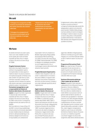 9.0 Attenzione alle risorse umane
Salute e sicurezza dei lavoratori
We said
 • Sviluppo di un programma di H&S                • Elaborazione del documento                    Il miglioramento continuo delle condizioni
 Controls sui processi di valutazione             di valutazione del rischio                      di salute e sicurezza sul lavoro è
 del rischio associato alle stazioni              relativamente al benessere                      un’esigenza fondamentale della società. Per
 radio base                                       organizzativo nei call center di                salvaguardare la salute e la sicurezza dei
                                                  Vodafone                                        propri lavoratori, Vodafone Italia persegue
 • Sviluppo di un programma di                                                                    il primario obiettivo di inserire ed integrare
 formazione sui principali casi di                                                                le strategie in materia di salute e sicurezza
 infortunio dedicato ai manager                                                                   sul lavoro nella politica e nell’operatività
 della rete                                                                                       quotidiana dell’azienda, in modo tale da
                                                                                                  farle diventare parte integrante dei processi
                                                                                                  quotidiani di business.




We have
Gli obiettivi dichiarati sono stati in parte      responsabili in tema di compliance al           aggiornato il Modello di Organizzazione,
rivisti e sono state ristabilite le priorità      Modello Organizzativo, Responsabilità           Gestione e Controllo ex D. Lgs 231/2001,
anche rispetto alle novità normative              Amministrativa delle Società (D.Lgs.            integrato con una IV Parte Speciale relativa
introdotte dal Testo Unico in materia             231/2001), Sicurezza del Lavoro (D.Lgs.         ai reati in materia di salute e sicurezza sul
di Salute e Sicurezza sul Lavoro (D.Lgs           81/2008), Tutela Ambientale (152/2006).         lavoro.
81/2008).                                         Le deleghe e le subdeleghe prevedono
                                                  sia corsi di aggiornamento che un               Programma di formazione Check
Progetto Contractor Control.                      monitoraggio costante delle attività svolte     Drive. Sono state formate 278 persone,
Nell’ambito del progetto finalizzato a            attraverso report periodici.                    assegnatarie di auto ad personam, su
verificare che gli appaltatori operino                                                            aspetti di guida sicura e difensiva, per il
nel rispetto della normativa vigente in           Progetto Benessere Organizzativo.               prossimo anno fiscale è previsto anche
materia di salute e sicurezza sul lavoro e        L’attività è stata sviluppata in tutti i call   un programma di formazione rivolta agli
nel rispetto dei requisiti contrattuali, sono     center in collaborazione con la Clinica         utilizzatori delle auto in pool.
stati condotti 125 audit interni su tutto         del Lavoro di Milano, in seguito è stato
il territorio nazionale. I controlli hanno        elaborato il documento di valutazione           Sessione di formazione pilota per
riguardato anche le imprese che operano           del rischio da stress da lavoro correlato e     i Team Leader del call center di
sulle stazioni radio base, in particolare per     sono state individuate specifiche aree di       Padova. Il progetto è stato realizzato in
attività di cantiere o manutenzione.              miglioramento.                                  collaborazione con la Direzione Customer
Formazione manageriale su ruoli                                                                   Operations, il Servizio di Medicina
e responsabilità nel Sistema di                   Aggiornamento del Sistema di                    Occupazionale e l’Università di Padova.
Gestione della Salute e Sicurezza sul             Gestione Salute e Sicurezza sul                 Nel corso dell’anno, Vodafone Italia ha
Lavoro. Il programma è stato organizzato          Lavoro. In seguito alle novità normative        inoltre definito nuovi processi in tema di
in relazione alle novità normative                introdotte dal Testo Unico in materia           gestione delle tematiche sulla SSL nei
introdotte dal Testo Unico in materia             di Salute e Sicurezza sul Lavoro (D.Lgs         contratti verso gli appaltatori e i lavoratori
di Salute e Sicurezza sul Lavoro (D.Lgs           81/2008) e in conformità a quanto               autonomi, sono state sviluppate adeguate
81/208) e rivisto anche in conseguenza            previsto dalla OHSAS 18001/2007, il             campagne di formazione, informazione
all’aggiornamento del sistema interno di          sistema sarà sottoposto ad Audit nel corso      e addestramento che hanno coinvolto
deleghe.                                          del prossimo anno fiscale. L’adeguamento        tutti i dipendenti, per far conoscere i punti
Nel corso dell’anno, in base al D.Lgs. 231        al Sistema di Gestione SSL alla OHSAS           rilevanti della politica aziendale in materia
del 2001 in tema di responsabilità degli          18001 ha previsto l’aggiornamento e             SSL, creare maggiore consapevolezza
enti per gli illeciti amministrativi dipendenti   l’estensione del sistema di deleghe, la         rispetto al ruolo di ciascuno nell’ambito
da reato, Vodafone Italia ha individuato          rivisitazione e l’aggiornamento della           del Sistema di Gestione Salute e Sicurezza
all’interno dell’azienda delle figure che,        Politica SSL e la revisione del corpo           sul Lavoro con l’obiettivo di garantire
attraverso deleghe sia di funzione sia            documentale (Procedure, Istruzioni              una sempre maggiore sicurezza nello
di responsabilità, sono direttamente              Operative e Linee Guida). È stato inoltre       svolgimento delle diverse attività lavorative.




                                                                                                                                                   73
 