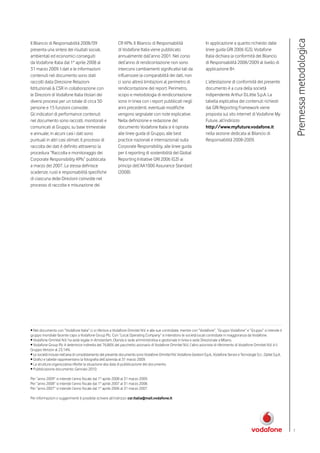 Premessa metodologica
Il Bilancio di Responsabilità 2008/09                        CR KPIs. Il Bilancio di Responsabilità                       In applicazione a quanto richiesto dalle
presenta una sintesi dei risultati sociali,                  di Vodafone Italia viene pubblicato                          linee guida GRI 2006 (G3), Vodafone
ambientali ed economici conseguiti                           annualmente dall’anno 2001. Nel corso                        Italia dichiara la conformità del Bilancio
da Vodafone Italia dal 1° aprile 2008 al                     dell’anno di rendicontazione non sono                        di Responsabilità 2008/2009 al livello di
31 marzo 2009. I dati e le informazioni                      intercorsi cambiamenti significativi tali da                 applicazione B+.
contenuti nel documento sono stati                           influenzare la comparabilità dei dati, non
raccolti dalla Direzione Relazioni                           ci sono altresì limitazioni al perimetro di                  L’attestazione di conformità del presente
Istituzionali & CSR in collaborazione con                    rendicontazione del report. Perimetro,                       documento è a cura della società
le Direzioni di Vodafone Italia titolari dei                 scopo e metodologia di rendicontazione                       indipendente Arthur D.Little S.p.A. La
diversi processi per un totale di circa 50                   sono in linea con i report pubblicati negli                  tabella esplicativa dei contenuti richiesti
persone e 15 funzioni coinvolte.                             anni precedenti, eventuali modifiche                         dal GRI Reporting Framework viene
Gli indicatori di performance contenuti                      vengono segnalate con note esplicative.                      proposta sul sito internet di Vodafone My
nel documento sono raccolti, monitorati e                    Nella definizione e redazione del                            Future, all’indirizzo
comunicati al Gruppo, su base trimestrale                    documento Vodafone Italia si è ispirata                      http://www.myfuture.vodafone.it
e annuale; in alcuni casi i dati sono                        alle linee guida di Gruppo, alle best                        nella sezione dedicata al Bilancio di
puntuali in altri casi stimati. Il processo di               practice nazionali e internazionali sulla                    Responsabilità 2008-2009.
raccolta dei dati è definito attraverso la                   Corporate Responsibility, alle linee guida
procedura “Raccolta e monitoraggio dei                       per il reporting di sostenibilità del Global
Corporate Responsibility KPIs” pubblicata                    Reporting Initiative GRI 2006 (G3) ai
a marzo del 2007. La stessa definisce                        principi dell’AA1000 Assurance Standard
scadenze, ruoli e responsabilità specifiche                  (2008).
di ciascuna delle Direzioni coinvolte nel
processo di raccolta e misurazione dei




• Nel documento con “Vodafone Italia” ci si riferisce a Vodafone Omnitel N.V. e alle sue controllate, mentre con “Vodafone”, “Gruppo Vodafone” e “Gruppo” si intende il
gruppo mondiale facente capo a Vodafone Group Plc. Con “Local Operating Company” si intendono le società locali controllate in maggioranza da Vodafone.
• Vodafone Omnitel N.V. ha sede legale in Amsterdam, Olanda e sede amministrativa e gestionale in Ivrea e sede Direzionale a Milano.
• Vodafone Group Plc è detentrice indiretta del 76,86% del pacchetto azionario di Vodafone Omnitel N.V.; l’altro azionista di riferimento di Vodafone Omnitel N.V. è il
Gruppo Verizon al 23,14%.
• Le società incluse nell’area di consolidamento del presente documento sono Vodafone Omnitel N.V, Vodafone Gestioni S.p.A., Vodafone Servizi e Tecnologie S.r.l , Opitel S.p.A.
• Grafici e tabelle rappresentano la fotografia dell’azienda al 31 marzo 2009.
• La struttura organizzativa riflette la situazione alla data di pubblicazione del documento.
• Pubblicazione documento: Gennaio 2010.

Per “anno 2009” si intende l’anno fiscale dal 1° aprile 2008 al 31 marzo 2009.
Per “anno 2008” si intende l’anno fiscale dal 1° aprile 2007 al 31 marzo 2008.
Per “anno 2007” si intende l’anno fiscale dal 1° aprile 2006 al 31 marzo 2007.

Per informazioni o suggerimenti è possibile scrivere all’indirizzo: csr.italia@mail.vodafone.it




                                                                                                                                                                                   7
 