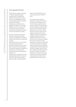 Uno sguardo al futuro
12.0 Performance patrimoniali ed economiche


                                              Vodafone Italia si impegna a conseguire       Telecom, Conad e Daily Telecom che
                                              un costante miglioramento della               hanno superato quota un milione di
                                              qualità dei servizi e dell’offerta alla       clienti.
                                              clientela, continuerà il lancio di nuovi
                                              servizi voce e messaggistica per offrire      Nel mercato Business l’azienda si
                                              sempre maggiore libertà e convenienza         focalizzerà su investimenti nel servizio
                                              nell’utilizzo del cellulare.                  di assistenza alla clientela per ridurre
                                              Proseguiranno gli investimenti per il         i tempi di risposta e garantire livelli di
                                              miglioramento della rete, in particolare      servizio e di formazione del personale di
                                              HSDPA, sia in termini di copertura che        call center adeguati, sul potenziamento
                                              di velocità, allo scopo di aumentare          della struttura commerciale di vendita
                                              ulteriormente la penetrazione e l’utilizzo    attraverso la ricerca di nuovi canali di
                                              dei servizi di connettività in mobilità.      distribuzione oltre lo sviluppo di quelli
                                                                                            tradizionali, sulla fornitura di servizi
                                              Nel mondo multimedia continuerà la            integrati Fisso-Mobile che garantiscano
                                              diffusione su larga scala di terminali        vantaggi commerciali ai clienti che
                                              evoluti che permetteranno di accedere in      scelgono Vodafone Italia come unico
                                              mobilità al mondo Internet in modo facile     fornitore per la comunicazione aziendale.
                                              e intuitivo.                                  Nel corso del nuovo anno saranno
                                              Nell’ambito dei servizi di comunicazione      sviluppate nuove offerte per professionisti
                                              per la casa continuerà la spinta              e commercianti, semplici e convenienti,
                                              dell’offerta “Vodafone Casa” e dei servizi    realizzate espressamente per soddisfare
                                              ADSL di accesso internet a banda larga.       i bisogni specifici di questa clientela, sarà
                                              Continuerà la strategia di consolidamento     incentivato il maggior utilizzo dei servizi
                                              della relazione con il Cliente anche          dati in mobilità anche attraverso il lancio
                                              attraverso il programma di fidelizzazione     di prodotti innovativi come il MiniPC
                                              Vodafone One.                                 Samsung e, per mantenere sempre alto
                                              Prosegue anche la strategia nel mercato       il livello di servizio fornito alla clientela,
                                              wholesales degli operatori “virtuali”, già    continueranno gli investimenti nella
                                              avviata con il lancio commerciale da          qualità della rete sia mobile che fissa.
                                              parte di Carrefour, Poste Italiane, British




                                    92
 