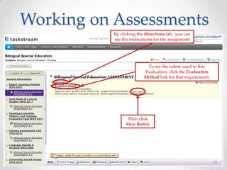 Working on Assessments
13
By clicking the Directions tab, you can
see the instructions for the assignment
To see the rubric used in this
Evaluation, click the Evaluation
Method link for that requirement.
Then click
View Rubric
 