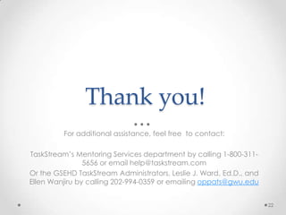 Thank you!
For additional assistance, feel free to contact:
TaskStream’s Mentoring Services department by calling 1-800-311-
5656 or email help@taskstream.com
Or the GSEHD TaskStream Administrators, Leslie J. Ward, Ed.D., and
Ellen Wanjiru by calling 202-994-0359 or emailing oppats@gwu.edu
22
 