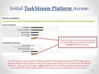 Initial TaskStream Platform Access:
8
As a first time user accessing the TaskStream platform through the preferred GWeb single sign-on
process, students will be asked to change their password during their first visit to the TaskStream
platform. This password change is only applicable to the TaskStream platform and can then be
used outside the GWeb single sign-on to access their personal TaskStream account directly.
Once you input your account information
and personalize your password, click the
Submit button to continue.
 