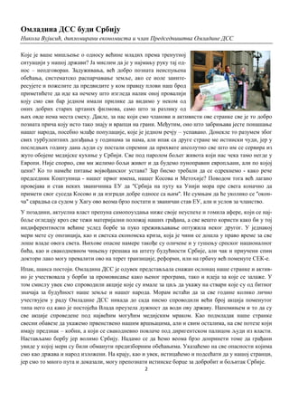 Омладина ДСС буди Србију
Никола Вујисић, дипломирани економиста и члан Председништва Омладине ДСС

Које је ваше мишљење о односу већине младих према тренутној
ситуацији у нашој држави? Ја мислим да је у најмању руку тај од-
нос – неодговоран. Задуживања, већ добро позната неиспуњена
обећања, систематско распарчавање земље, ако се иоле заинте-
ресујете и пожелите да предвидите у ком правцу плови наш брод
приметићете да иде ка нечему што изгледа налик оној провалији
коју смо сви бар једном имали прилике да видимо у неком од
оних добрих старих цртаних филмова, само што за разлику од
њих овде нема места смеху. Дакле, за нас који смо чланови и активисти ове странке све је то добро
позната прича коју исто тако знају и врапци на грани. Међутим, оно што забрињава јесте понашање
нашег народа, посебно млађе популације, које је једном речју – успавано. Донекле то разумем због
свих турбулентних догађања у годинама за нама, али ипак са друге стране ме истински чуди, јер у
последњих годину дана људи су постали спремни да прихвате апсолутно све што им се сервира из
жуто обојене медијске кухиње у Србији. Све под паролом бољег живота који нас чека тамо негде у
Европи. Није спорно, сви ми желимо бољи живот и да будемо пуноправни европљани, али по којој
цени? Ко то намеће питање војвођанског устава? Зар бисмо требали да се одрекнемо - како рече
председник Коштуница - нашег првог имена, нашег Косова и Метохије? Поводом тога већ лагано
провејава и став неких званичника ЕУ да ''Србија на путу ка Унији мора пре свега коначно да
примети свог суседа Косово и да изгради добре односе са њим''. Не сумњам да ће уколико се ''окон-
ча'' сарадња са судом у Хагу ово веома брзо постати и званичан став ЕУ, али и услов за чланство.
У позадини, актуелна власт препуна самопоуздања ниже своје неуспехе и гомила афере, који се нај-
боље огледају кроз све тежи материјални положај наших грађана, а све вешто користи како би у тој
индиферентности већине услед борбе за пуко преживљавање оптужила неког другог. У једнакој
мери мете су опозиција, као и светска економска криза, која је чини се дошла у право време за све
лоше владе овога света. Њихове опасне намере такође су оличене и у гушењу српског националног
бића, као и свакодневном чињењу грешака на штету будућности Србије, али чак и приучени спин
доктори лако могу превалити ово на терет транзиције, реформи, или на грбачу већ поменуте СЕК-е.
Ипак, шанса постоји. Омладина ДСС је одувек представљала снажан ослонац наше странке и актив-
но је учествовала у борби за промовисање како њеног програма, тако и идеја за које се залаже. У
том смислу увек смо спроводили акције које су имале за циљ да укажу на ствари које су од битног
значаја за будућност наше земље и нашег народа. Морам истаћи да за све године колико лично
учествујем у раду Омладине ДСС никада до сада нисмо спроводили већи број акција поменутог
типа него од како је постојећа Влада преузела дужност да води ову државу. Напомињем и то да су
све акције спроведене под највећим могућим медијским мраком. Као подмладак наше странке
свесни обавезе да укажемо првенствено нашим вршњацима, али и свим осталима, на све потезе који
имају предзнак – кобни, а који се свакодневно повлаче под диригентском палицом људи из власти.
Настављамо борбу јер волимо Србију. Надамо се да ћемо веома брзо допринети томе да грађани
увиде у којој мери су били обманути предизборним обећањима. Указаћемо на све опасности којима
смо као држава и народ изложени. На крају, као и увек, истицаћемо и подсећати да у нашој странци,
јер смо то много пута и доказали, могу препознати истинске борце за добробит и бољитак Србије.
                                               2
 