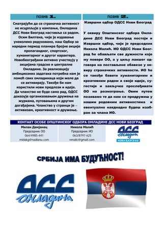 ПОЗИВ 1.                                   ПОЗИВ 2.
Сматрајући да се страначка активност        Извршни одбор ОДСС Нови Београд
  не исцрпљује у кампањи, Омладина
ДСС Нови Београд наставља са радом.         У оквиру Општинског одбора Омла-
    Осим Билтена, чије је издавање          дине ДСС Нови Београд постоји и
 унеколико редуковано, наш Одбор за
                                            Извршни одбор, чији је председник
наредни период планира бројне акције
                                            Никола Малић. ИО ОДСС Нови Беог-
        пропагандног, спортског,
   хуманитарног и другог карактера.         рад ће обављати све дужности које
 Новобеограђани активно учествују у         му повери ОО, а у циљу лакшег од-
     акцијама градске и централне           говора на постављене обавезе у ок-
       Омладине. За реализацију             виру страначких активности. ИО ће
амбициозних задатака потребна нам је
                                            се такође бавити хуманитарним и
 помоћ свих омладинаца који желе да
                                            креативним радом а своје идеје, су-
      се активирају. Такође би нам
   користили нови предлози и идеје.         гестије и закључке прослеђивати
  Да чланство не буде само рад, ОДСС        ОО   на   разматрање.   Овим   путем
 доказује организовањем дружења на          позивамо те да нам се придружиш у
    журкама, путовањима и другим            нашим редовним активностима       и
  догађајима. Чланство у странци је –
                                            евентуално накднадно будеш изаб-
  активизам, креативност и дружење.
                                            ран за члана ИО.

   КОНТАКТ ОСОБЕ ОПШТИНСКОГ ОДБОРА ОМЛАДИНЕ ДСС НОВИ БЕОГРАД:
     Милан Дамјанац             Никола Малић
      Председник ОО             Председник ИО
       064/4985-441              063/8797-625
    midakg@nadlanu.com         nmalic@gmail.com




                                        4
 