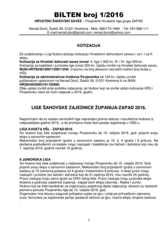 BILTEN broj 1/2016
HRVATSKI ŠAHOVSKI SAVEZ – Povjerenik Hrvatskih liga grupe ZAPAD
Nenad Dorić, Šodići 39, 51221 Kostrena - Mob. 098/170-1984 - Tel. 051/288-111
E-mail:nenad.dori@gmail.com; nenad.doric@yahoo.com
2
KOTIZACIJA
Za sudjelovanje u Ligi klubovi plaćaju kotizaciju Hrvatskom šahovskom savezu i za I. i za II.
ekipu.
Kotizacija za Hrvatski šahovski savez iznosi: II. liga 1.000 kn, III. i IV. liga 500 kn.
Kotizacija za kadetske i juniorske lige iznosi 250 kn. Uplatu izvršiti na Hrvatski šahovski savez,
IBAN:HR7824810001120011240. U pozivu na broj obvezno naznačiti matični broj kluba u
HŠS.
Kotizacija za administrativne troškove Povjerenika od 100 kn. Uplatu izvršiti
poštanskom uplatnicom na Nenad Dorić, Šodići 39, 51221 Kostrena ili na IBAN:
HR2824020063101195060
Obje uplate izvršiti prije početka natjecanja, jer klubovi koji ne izvrše uplatu kotizacija HŠS i
Povjereniku neće se moći natjecati u 2016. godini.
LIGE ŠAHOVSKE ZAJEDNICE ŽUPANIJA-ZAPAD 2016.
Napominjem da su sastavi seniorskih liga napravljeni prema statusu i rezultatima klubova iz
natjecateljske godine 2015., a do promjena može doći poslije registracije u HŠS-u.
LIGA KADETA HŠL - ZAPAD/2016.
Svi klubovi koji žele sudjelovati moraju Povjereniku do 10. veljače 2016. god. prijaviti svoju
ekipu s osnovnim sastavom.
Maksimalan broj prijavljenih igrača u osnovnom sastavu je 10, tj. 4 igrača i 6 pričuva. Na
pločama predviđenim za kadete mogu nastupati i kadetkinje (svi šahisti i šahistice koji nisu do
1. siječnja 2016. godine navršili 16 godina).
II JUNIORSKA LIGA
Svi klubovi koji žele sudjelovati u natjecanju moraju Povjereniku do 10. veljače 2016. God.
prijaviti svoju ekipu s osnovnim sastavom. Maksimalan broj prijavljenih igrača u osnovnom
sastavu je 10 (osnovna postava od 4 igrača i maksimalno 6 pričuva). U ekipi junior mogu
nastupiti i juniorke (svi šahisti i šahistice koji do 01.siječnja 2016. nisu navršili 20 godina).
Pravo nastupa imaju samo igrači sa CRO rating liste. Pravo nastupa imaju juniorske ekipe
klubova s područja zajednice županija –zapad osim ekipa Liburnija , Rijeka I Junior.
Klubovi koji se žele kandidirati za organizaciju pojedinog dijela natjecanja, obvezni su dostaviti
pismenu ponudu Povjereniku lige do 10. veljače 2016. god.
Organizator ima obvezu osigurati prikladne uvjete za igru, ručak po prihvatljivim cijenama,
suce, formulare za zapisivanje partija (postaviti stolove za igru, nazive ekipa, brojeve stolova).
.
 