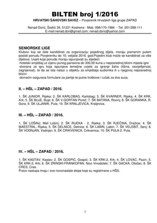 BILTEN broj 1/2016
HRVATSKI ŠAHOVSKI SAVEZ – Povjerenik Hrvatskih liga grupe ZAPAD
Nenad Dorić, Šodići 39, 51221 Kostrena - Mob. 098/170-1984 - Tel. 051/288-111
E-mail:nenad.dori@gmail.com; nenad.doric@yahoo.com
3
SENIORSKE LIGE
Klubovi koji se žele kandidirati za organizaciju pojedinog dijela, moraju pismenim putem
poslati ponudu Povjereniku do 10. veljače 2016. god.Pojedini klub može se kandidirati za više
dijelova. Uvjeti koje ponude moraju ispunjavati su sljedeći:
-hotelski smještaj uz cijenu punog pansiona do 300,00 kuna u neposrednoj blizini mjesta igre
-dvorana za igru koja ispunjava temeljne uvjete za igranje šaha (tišina, osvijetljenost,
zagrijanost), te da se ista nalazi u objektu za smještaja sudionika ili u njegovoj neposrednoj
blizini
-domaćin osigurava formulare za partije te putne troškove i ručak za dva suca.
II. – HŠL – ZAPAD / 2016.
1. ŠK JUNIOR, Rijeka; 2. ŠK KARLOBAG, Karlobag; 3. ŠK KVARNER, Rijeka; 4. ŠK KRK,
Krk; 5. ŠK BUJE, Buje; 6. ŠK V.GORTAN Poreč; 7. ŠK BATANA, Rovinj; 8. ŠK GORANKA, R.
Gora; 9. ŠK ULJANIK, Pula; 10. ŠK KRALJEVICA, Kraljevica.
III. – HŠL – ZAPAD / 2016.
1. ŠK LOŠINJ, Mali Lošinj; 2. ŠK RIJEKA - 2, Rijeka; 3. ŠK RJEČINA, Dražice; 4. ŠK
MAESTRAL, Rijeka; 5. ŠK DELNICE, Delnice; 6. ŠK LABIN, Labin; 7. ŠK VELEBIT, Senj; 8.
ŠK VODNJAN, Vodnjan; 9. ŠK CRIKVENICA, Crikvenica; 10. ŠK PULA-2, Pula.
IV. – HŠL – ZAPAD / 2016.
1. ŠK KASTAV, Kastav; 2. ŠK GOSPIĆ, Gospić; 3. ŠK KRK-2, Krk; 4. ŠK LOVAC, Pazin; 5.
ŠK KRK-2, Krk; 6. ŠK ZRINSKI-FRANKOPAN, Novi Vinodolski; 7. ŠK GACKA, Otočac; 8. ŠK
CRES, Cres.
Pravo nastupa imaju i sve novonastale ekipe koje su registrirane u HŠS.
 