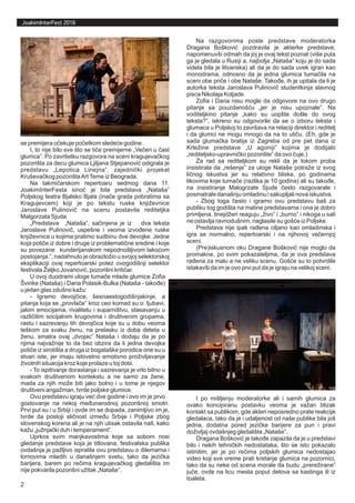 JoakimInterFest 2016
se premijera očekuje početkom sledeće godine.
I, to nije bilo sve što se tiče premijerne „Večeri u čast
glumca”. Po završetku razgovora na sceni kragujevačkog
pozorišta za decu glumica Ljiljana Stjepanović odigrala je
predstavu „Lepotica Linejna”, zajednički projekat
Kruševačkog pozorištaArtTeme iz Beograda.
Na takmičarskom repertoaru sedmog dana 11.
JoakimInterFesta sinoć je bila predstava „Nataša”
Poljskog teatra Bjalsko Bjala (inače grada pobratima sa
Kragujevcem) koji je po tekstu ruske književnice
Jaroslave Pulinovič na scenu postavila rediteljka
Malgorzata Sjuda.
„Predstava „Nataša”, sačinjena je iz dva teksta
Jaroslave Pulinovič, uspešne i veoma izvođene ruske
književnice u kojima pratimo sudbinu dve devojke. Jedne
koja potiče iz dobre i druge iz problematične sredine i koje
su povezane kunderijanskom nepodnošljivom lakoćom
postojanja.”, nadahnuto je obrazložio u svojoj selektorskoj
eksplikaciji ovaj repertoarski potez ovogodišnji selektor
festivala Željko Jovanović, pozorišni kritičar.
U ovoj duodrami uloge tumače mlade glumice Zofia
Švinke (Nataša) i Daria Polasik-Bulka (Nataša - takođe)
u jedan glas zdušno kažu:
- Igramo devojčice, šesnaestogodišnjakinje, a
pitanja koja se „provlače” kroz ceo komad su o: ljubavi,
jakim emocijama, rivalitetu i suparništvu, stasavanju u
različitim socijalnim krugovima i društvenim grupama,
rastu i sazrevanju tih devojčica koje su u dobu veoma
teškom za svaku ženu, na prelasku iz doba deteta u
ženu, smatra ovaj „dvojac” Nataša i dodaju da je po
njima najvažnije to da bez obzira da li jedna devojka
potiče iz sirotišta a druga iz bogataške porodice one su u
stvari iste, jer imaju istovetno emotivno proživljavanje
životnih situacija kroz koje prolaze u toj dobi.
- To ispitivanje dorastanja i sazrevanja je vrlo bitno u
svakom društvenom kontekstu a ne samo za žene,
mada za njih može biti jako bolno i u tome je njegov
društveni angažman, tvrde poljske glumice.
Ovu predstavu igraju već dve godine i ovo im je prvo
gostovanje na nekoj međunarodnoj pozorišnoj smotri.
Prvi put su i u Srbiji i ovde im se dopada, zanimljivo im je,
tvrde da postoji sličnost između Srbije i Poljske zbog
slovenskog korena ali je na njih utisak ostavila naš, kako
kažu „južnjački duh i temperament”.
Uprkos svim manjkavostima koje sa sobom nosi
gledanje predstave koja je titlovana, festivalska publika
ovdašnja je pažljivo ispratila ovu predstavu o dilemama i
lomovima mladih u današnjem svetu, tako da jezička
barijera, barem po rečima kragujevačkog gledališta im
nije pokvarila pozorišni užitak „Nataše”.
Na razgovorima posle predstave moderatorka
Dragana Bošković pozdravila je akterke predstave,
napomenuvši odmah da joj je ovaj tekst poznat (više puta
ga je gledala u Rusiji a, najbolja „Nataša” koju je do sada
videla bila je litvanska) ali da je do sada uvek igran kao
monodrama, odnosno da je jedna glumica tumačila na
sceni obe priče i obe Nataše. Takođe, ih je upitala da li je
autorka teksta Jaroslava Pulinovič studentkinja slavnog
pisca Nikolaja Koljade.
Zofia i Daria nisu mogle da odgovore na ovo drugo
pitanje sa pouzdanošću „jer je nisu upoznale”. Na
voditeljkino pitanje „kako su uopšte došle do ovog
teksta?”, iskreno su odgovorile da se o izboru teksta i
glumaca u Poljskoj to završava na relaciji direktor i reditelj
i da glumci ne mogu mnogo da na to utiču. (Eh, gde je
sada glumačka bratija iz Zagreba od pre pet dana iz
Krležine predstave „U agoniji” kojima je dodijalo
„rediteljsko-upravničko pozorište” da ovo čuje.)
Za rad sa rediteljkom su rekli da je tokom proba
insistirala da „rešenje” za uloge Nataše potraže iz svog
ličnog iskustva jer su relativno bliske, po godinama
likovima koje tumače (razlika je 10 godina) ali su takođe,
na insistiranje Malogrzate Sjude često razgovarale i
posmatrale današnju omladinu i sakupljali nova iskustva.
- Zbog toga često i igramo ovu predstavu baš za
publiku tog godišta na matine predstavama i ona je dobro
primljena, tinejdžeri reaguju „živo” i „burno” i nikoga u sali
ne ostavlja ravnodušnim, naglasile su gošće iz Poljske.
Predstava nije ipak rađena ciljano kao omladinska i
igra se normalno, repertoarski i na njihovoj večernjoj
sceni.
(Pre)iskusnom oku Dragane Bošković nije moglo da
promakne, po svim pokazateljima, da je ova predstava
rađena za malu a ne veliku scenu. Gošće su to potvrdile
istakavši da im je ovo prvi put da je igraju na velikoj sceni.
I po mišljenju moderatorke ali i samih glumica za
ovako koncipiranu postavku veoma je važan blizak
kontakt sa publikom, gde akteri neposredno prate reakcije
gledalaca, tako da je i udaljenost od naše publike bila još
jedna, dodatna pored jezičke barijere za pun i pravi
doživljaj ovdašnjeg gledališta „Nataše”.
Dragana Bošković je takođe zapazila da je u predstavi
bilo i nekih tehničkih nedostataka, što se isto pokazalo
istinitim, jer je po rečima poljskih glumica nedostajao
video koji sve vreme prati kretanje glumica na pozornici,
tako da su neke od scena morale da budu „prerežirane”
juče, ovde na licu mesta poput delova sa kastinga ili iz
toaleta.
2
 