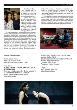 3
JoakimInterFest 2016
Večeras na repertoaru
Scena Joakim Vujić,
petak, 14. oktobar 20.00
Bosansko narodno pozorište Zenica
Tanja Šljivar
MI SMO ONI NA KOJE SU NAS RODITELJI
UPOZORAVALI
Bosansko narodno pozorište Zenica u saradnji
sa Kamernim teatrom 55 iz Sarajeva
Režija, scenski pokret i koreografija:
Mirjana Karanović
Scenografija i kostimografija: Sabina Trika
Muzika: Draško Adžić
Saradnica za scenski pokret: Sonja Vukićević
Asistent režije: Emin Hajrić
Lektorica: Alica Arnaut
Producent: Hazim Begagić
Uloge:
Mara: Mirjana Karanović
Milan: Enes Salković
I Daria Polasik Bulka i
Zofia Švinke ipak su
izrazile nadu da su uspele
da pokažu i dočaraju ono
što su zamislili i bez pomoći
tehnike koja je zakazala.
- Uspeli ste, zaista
jeste. U svakom slučaju, mi
ovde na festivalu ćemo
zapamtiti predstavu onako
kako smo je videli i doživeli
- sa dve divne mlade
glumice u teškom komadu
sa ozbiljnom temom koja
se tiče svih nas, zaključila
je Dragana Bošković.
Za kraj razgovora ona je zamolila gošće iz Poljske (u
odsustvu njihovog direktora) da predstave svoj teatar. Iako
pozorište iz Bjalsko Bjale nije nepoznato kragujevačkim
pozorišnicima (u pitanju je teatar iz grada pobratima), ipak,
nije zgoreg predstaviti ga i festivalskoj publici. Sam grad
Bjalsko Bjale je sličan po veličini Kragujevcu (oko 180.000
stanovnika) a njihova pozorišna kuća, prošle godine
proslavila je 125. godišnjicu postojanja. Zgrada teatra
datira iz tog doba i velelepno je staro zdanje. U ansamblu
ima oko 20 zaposlenih glumaca a pozorište je
repertoarsko tako da se u njemu igra bukvalno sve od
klasike do modernih drama, eksperimentalnih i
istraživačkih predstava... Na njihovom repertoaru su i
komadi za muzičko pozorište i nedavno su na scenu
postavili hit mjuzikle „Grka Zorbu” i „Čoveka iz La Manče”.
Poljski teatar Bjalsko Bjale sem velike i male scene ima i
lutkarsku - dečiju scenu.
- Po aplauzu se vidi koliko je ansambl predstave „Moje
dete” iako igrajući ne na maloj već na velikoj sceni uspešno
prešao rampu, kao i koliko je katarzična ova predstava,
naglasila je ona, dok se publika na sinoćnjim razgovorima
jednodušno složila da je ova predstava „ najljudskija” od
svih u dosadašnjem delu smotre i da se dotiče svih nas.
 