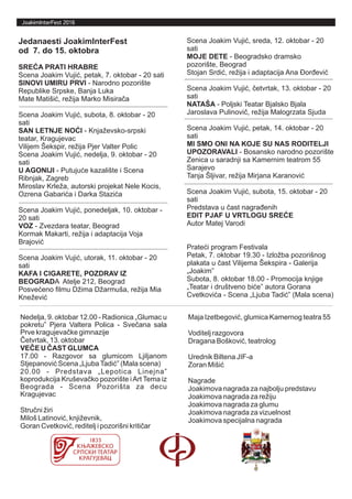 JoakimInterFest 2016
Jedanaesti JoakimInterFest
od 7. do 15. oktobra
SREĆA PRATI HRABRE
Scena Joakim Vujić, petak, 7. oktobar - 20 sati
SINOVI UMIRU PRVI - Narodno pozorište
Republike Srpske, Banja Luka
Mate Matišić, režija Marko Misirača
Scena Joakim Vujić, subota, 8. oktobar - 20
sati
SAN LETNJE NOĆI - Knjaževsko-srpski
teatar, Kragujevac
Vilijem Šekspir, režija Pjer Valter Polic
Scena Joakim Vujić, nedelja, 9. oktobar - 20
sati
U AGONIJI - Putujuće kazalište i Scena
Ribnjak, Zagreb
Miroslav Krleža, autorski projekat Nele Kocis,
Ozrena Gabarića i Darka Stazića
Scena Joakim Vujić, ponedeljak, 10. oktobar -
20 sati
VOZ - Zvezdara teatar, Beograd
Kormak Makarti, režija i adaptacija Voja
Brajović
Scena Joakim Vujić, utorak, 11. oktobar - 20
sati
KAFA I CIGARETE, POZDRAV IZ
BEOGRADA Atelje 212, Beograd
Posvećeno filmu Džima Džarmuša, režija Mia
Knežević
Scena Joakim Vujić, sreda, 12. oktobar - 20
sati
MOJE DETE - Beogradsko dramsko
pozorište, Beograd
Stojan Srdić, režija i adaptacija Ana Đorđević
Scena Joakim Vujić, četvrtak, 13. oktobar - 20
sati
NATAŠA - Poljski Teatar Bjalsko Bjala
Jaroslava Pulinovič, režija Malogrzata Sjuda
Scena Joakim Vujić, petak, 14. oktobar - 20
sati
MI SMO ONI NA KOJE SU NAS RODITELJI
UPOZORAVALI - Bosansko narodno pozorište
Zenica u saradnji sa Kamernim teatrom 55
Sarajevo
Tanja Šljivar, režija Mirjana Karanović
Scena Joakim Vujić, subota, 15. oktobar - 20
sati
Predstava u čast nagrađenih
EDIT PJAF U VRTLOGU SREĆE
Autor Matej Varodi
Prateći program Festivala
Petak, 7. oktobar 19.30 - Izložba pozorišnog
plakata u čast Vilijema Šekspira - Galerija
„Joakim”
Subota, 8. oktobar 18.00 - Promocija knjige
„Teatar i društveno biće” autora Gorana
Cvetkovića - Scena „Ljuba Tadić” (Mala scena)
Nedelja, 9. oktobar 12.00 - Radionica „Glumac u
pokretu” Pjera Valtera Polica - Svečana sala
Prve kragujevačke gimnazije
Četvrtak, 13. oktobar
VEČE U ČAST GLUMCA
17.00 - Razgovor sa glumicom Ljiljanom
Stjepanović Scena „LjubaTadić” (Mala scena)
20.00 - Predstava „Lepotica Linejna”
koprodukcija Kruševačko pozorište iArt Tema iz
Beograda - Scena Pozorišta za decu
Kragujevac
Stručni žiri
Miloš Latinović, književnik,
Goran Cvetković, reditelj i pozorišni kritičar
Maja Izetbegović, glumica Kamernog teatra 55
Voditelj razgovora
Dragana Bošković, teatrolog
Urednik Biltena JIF-a
Zoran Mišić
Nagrade
Joakimova nagrada za najbolju predstavu
Joakimova nagrada za režiju
Joakimova nagrada za glumu
Joakimova nagrada za vizuelnost
Joakimova specijalna nagrada
 