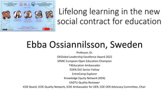 Lifelong learning in the new
social contract for education
Ebba Ossiannilsson, Sweden
Professor, Dr.
OEGlobal Leadership Excellence Award 2022
SPARC European Open Education Champion
T4Education Ambassador
EDEN DLE Senior Fellow
EntreComp Explorer
Knowledge Equity Network (KEN)
EADTU Quality Reviewer
ICDE Board, ICDE Quality Network, ICDE Ambassador for OER, CDE OER Advocacy Committee, Chair
 