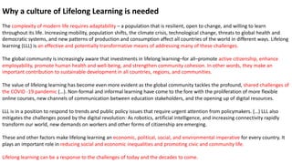 Why a culture of Lifelong Learning is needed
The complexity of modern life requires adaptability – a population that is resilient, open to change, and willing to learn
throughout its life. Increasing mobility, population shifts, the climate crisis, technological change, threats to global health and
democratic systems, and new patterns of production and consumption affect all countries of the world in different ways. Lifelong
learning (LLL) is an effective and potentially transformative means of addressing many of these challenges.
The global community is increasingly aware that investments in lifelong learning–for all–promote active citizenship, enhance
employability, promote human health and well-being, and strengthen community cohesion. In other words, they make an
important contribution to sustainable development in all countries, regions, and communities.
The value of lifelong learning has become even more evident as the global community tackles the profound, shared challenges of
the COVID -19 pandemic (…). Non-formal and informal learning have come to the fore with the proliferation of more flexible
online courses, new channels of communication between education stakeholders, and the opening up of digital resources.
LLL is in a position to respond to trends and public policy issues that require urgent attention from policymakers. (…) LLL also
mitigates the challenges posed by the digital revolution: As robotics, artificial intelligence, and increasing connectivity rapidly
transform our world, new demands on workers and other forms of citizenship are emerging.
These and other factors make lifelong learning an economic, political, social, and environmental imperative for every country. It
plays an important role in reducing social and economic inequalities and promoting civic and community life.
Lifelong learning can be a response to the challenges of today and the decades to come.
 