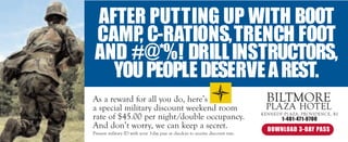 AFTER PUTTING UP WITH BOOT
 CAMP, C-RATIONS, TRENCH FOOT
 AND #@*%! DRILL INSTRUCTORS,
   YOU PEOPLE DESERVE A REST.
As a reward for all you do, here’s                                                 BILTMORE
a special military discount weekend room                                          PLA ZA HOTEL
rate of $45.00 per night/double occupancy.                                       KENNEDY PLAZA, PROVIDENCE, RI
                                                                                        1-401-471-0700
And don’t worry, we can keep a secret.                                             DOWNLOAD 3-DAY PASS
Present military ID with your 3-day pass at check-in to receive discount rate.
 