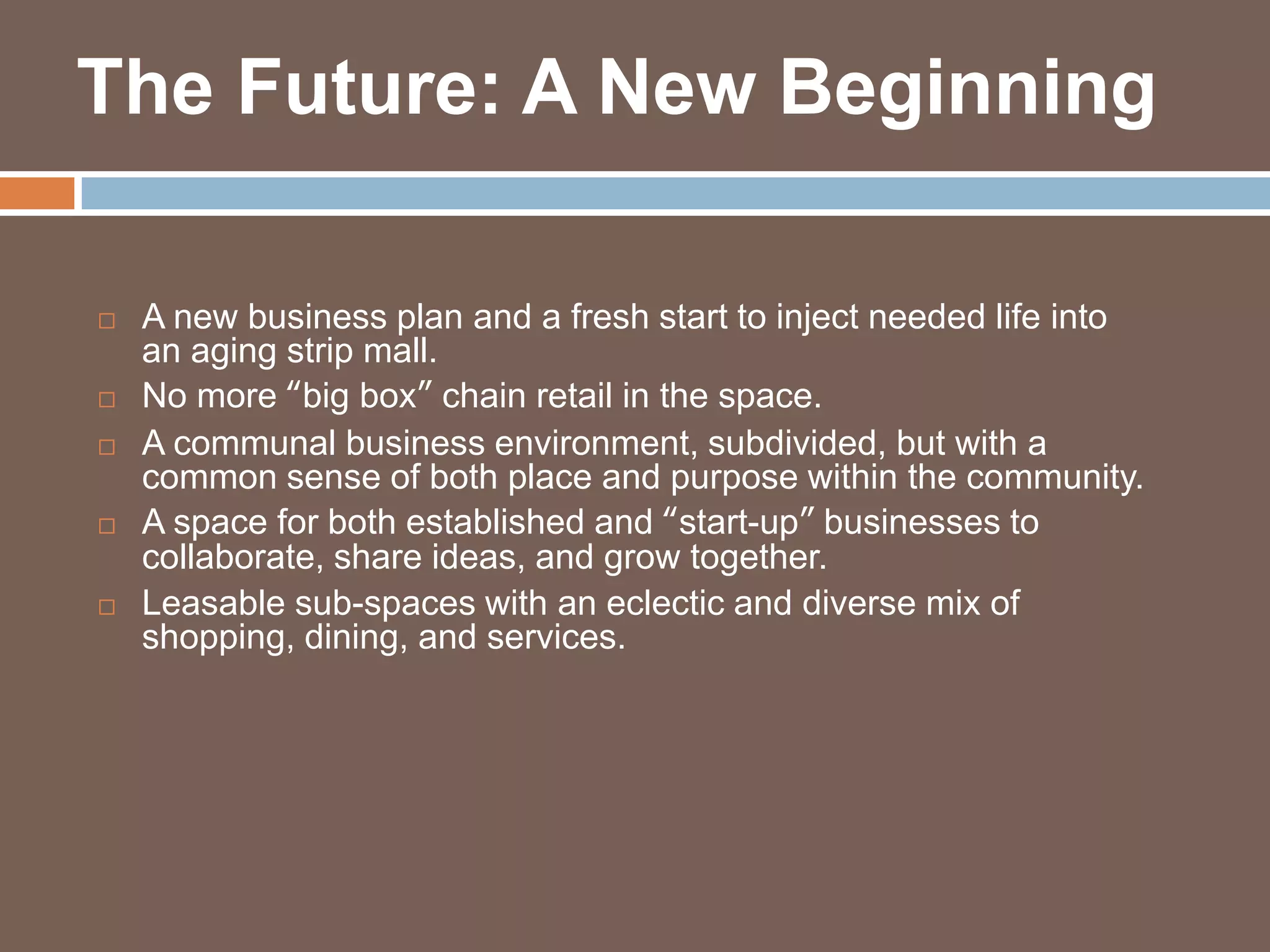 The Future: A New Beginning

   A new business plan and a fresh start to inject needed life into
    an aging strip mall.
   No more “big box” chain retail in the space.
   A communal business environment, subdivided, but with a
    common sense of both place and purpose within the community.
   A space for both established and “start-up” businesses to
    collaborate, share ideas, and grow together.
   Leasable sub-spaces with an eclectic and diverse mix of
    shopping, dining, and services.
 