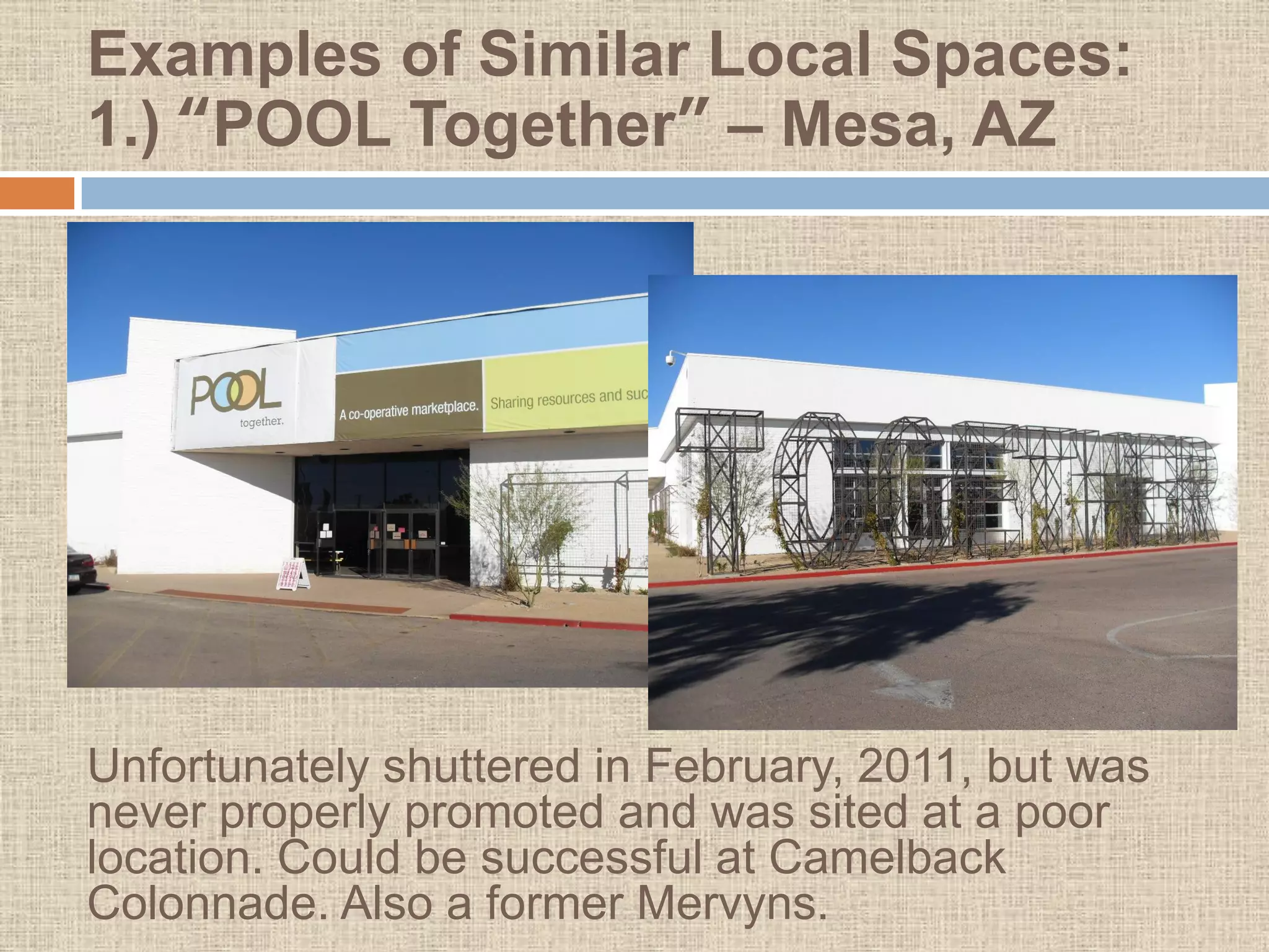 Examples of Similar Local Spaces:
1.) “POOL Together” – Mesa, AZ




Unfortunately shuttered in February, 2011, but was
never properly promoted and was sited at a poor
location. Could be successful at Camelback
Colonnade. Also a former Mervyns.
 