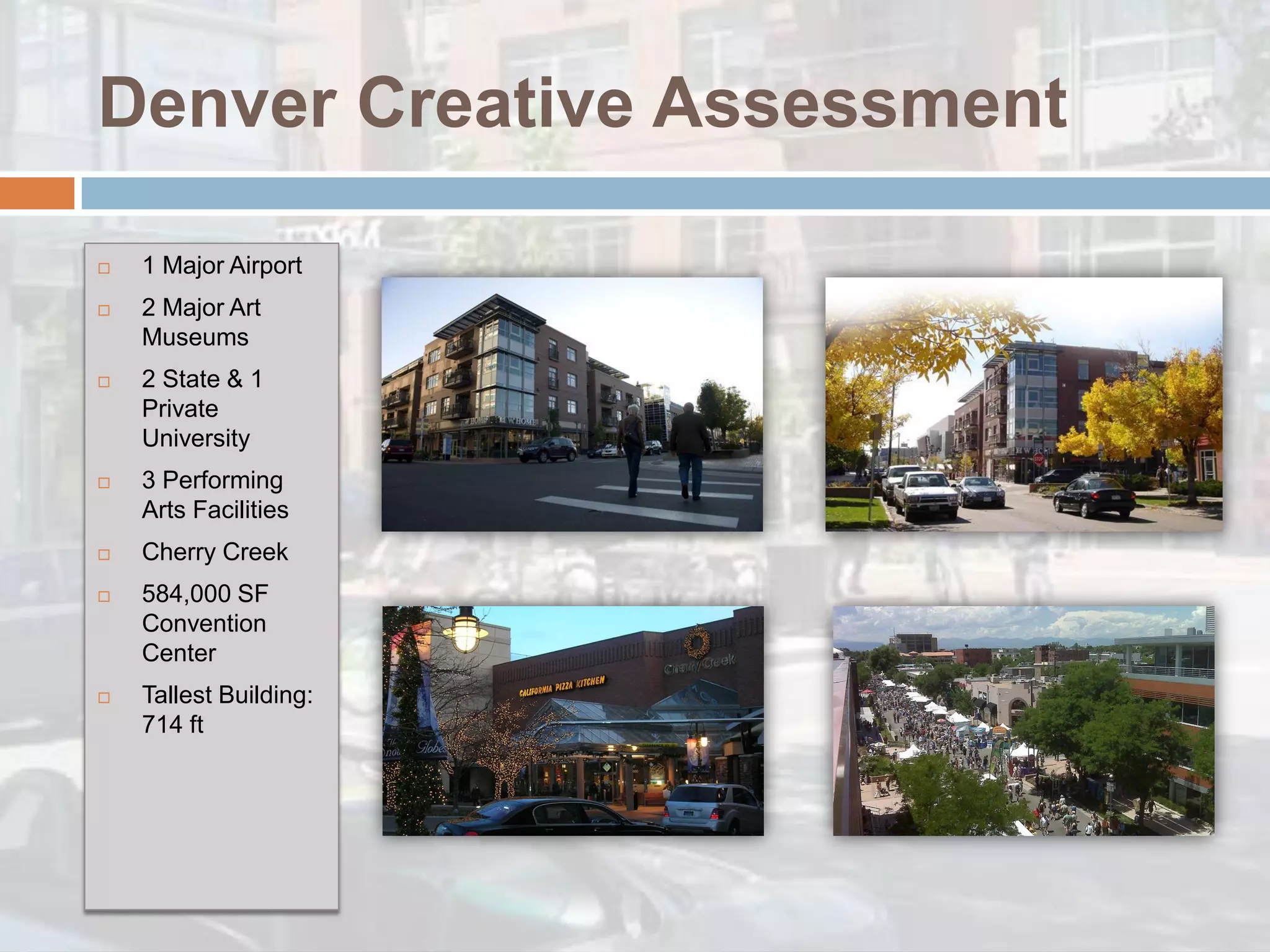 Denver Creative Assessment

   1 Major Airport
   2 Major Art
    Museums
   2 State & 1
    Private
    University
   3 Performing
    Arts Facilities
   Cherry Creek
   584,000 SF
    Convention
    Center
   Tallest Building:
    714 ft
 