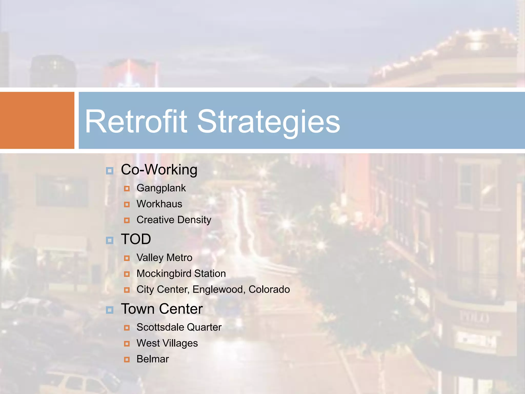 Retrofit Strategies
    Co-Working
        Gangplank
        Workhaus
        Creative Density

    TOD
        Valley Metro
        Mockingbird Station
        City Center, Englewood, Colorado

    Town Center
        Scottsdale Quarter
        West Villages
        Belmar
 