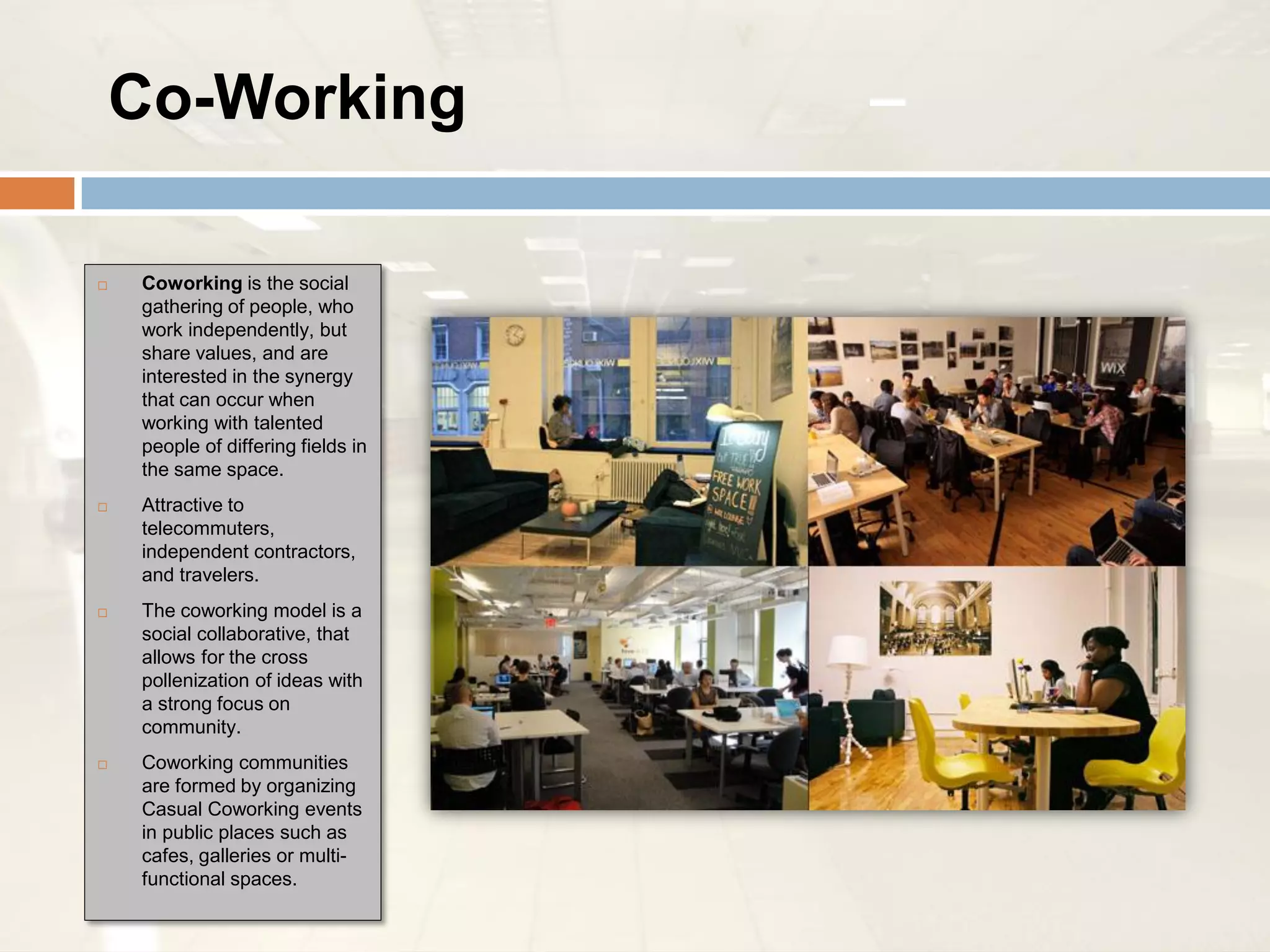 Co-Working                      –

   Coworking is the social
    gathering of people, who
    work independently, but
    share values, and are
    interested in the synergy
    that can occur when
    working with talented
    people of differing fields in
    the same space.
   Attractive to
    telecommuters,
    independent contractors,
    and travelers.
   The coworking model is a
    social collaborative, that
    allows for the cross
    pollenization of ideas with
    a strong focus on
    community.
   Coworking communities
    are formed by organizing
    Casual Coworking events
    in public places such as
    cafes, galleries or multi-
    functional spaces.
 