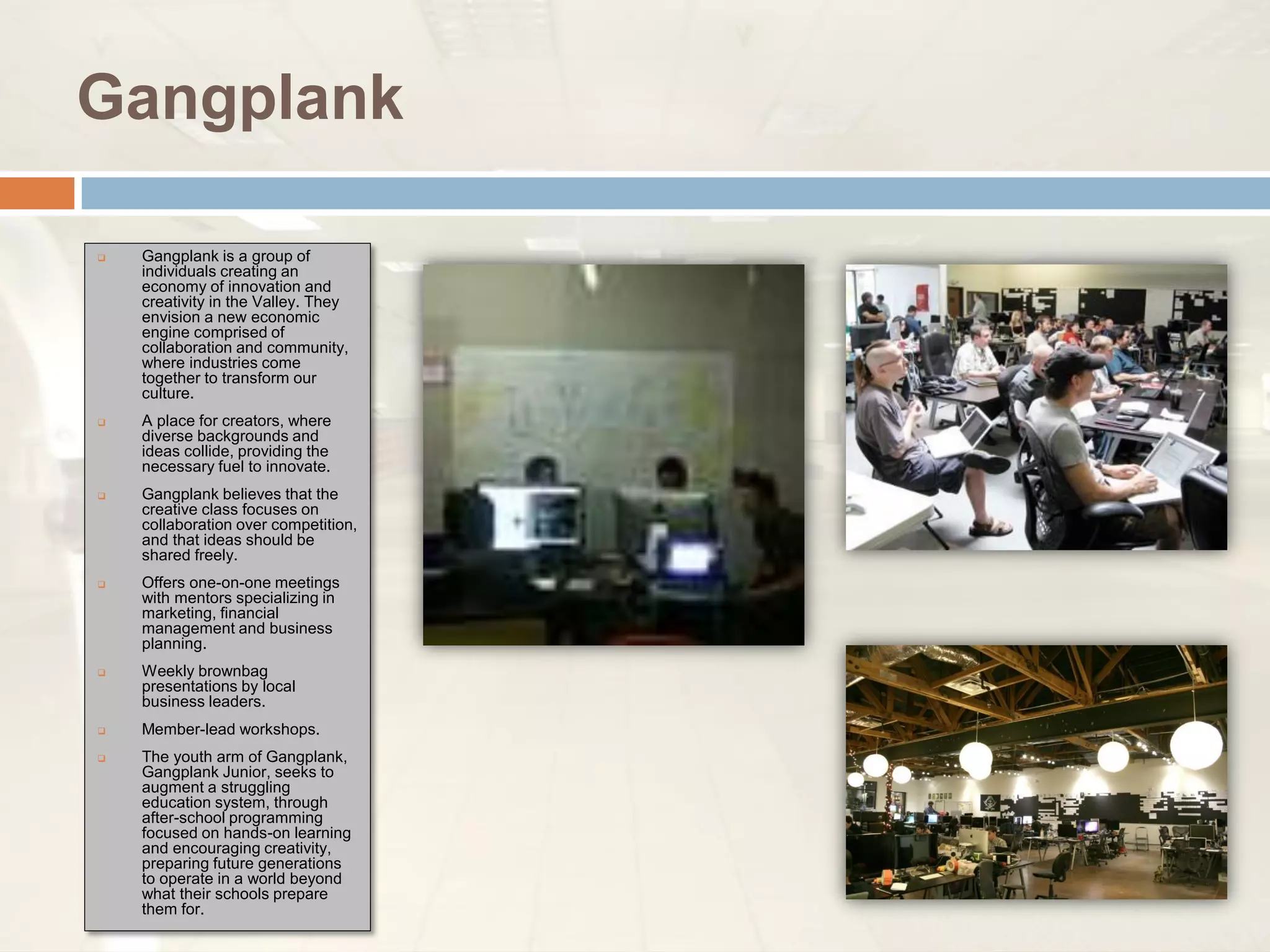 Gangplank

   Gangplank is a group of
    individuals creating an
    economy of innovation and
    creativity in the Valley. They
    envision a new economic
    engine comprised of
    collaboration and community,
    where industries come
    together to transform our
    culture.
   A place for creators, where
    diverse backgrounds and
    ideas collide, providing the
    necessary fuel to innovate.
   Gangplank believes that the
    creative class focuses on
    collaboration over competition,
    and that ideas should be
    shared freely.
   Offers one-on-one meetings
    with mentors specializing in
    marketing, financial
    management and business
    planning.
   Weekly brownbag
    presentations by local
    business leaders.
   Member-lead workshops.
   The youth arm of Gangplank,
    Gangplank Junior, seeks to
    augment a struggling
    education system, through
    after-school programming
    focused on hands-on learning
    and encouraging creativity,
    preparing future generations
    to operate in a world beyond
    what their schools prepare
    them for.
 