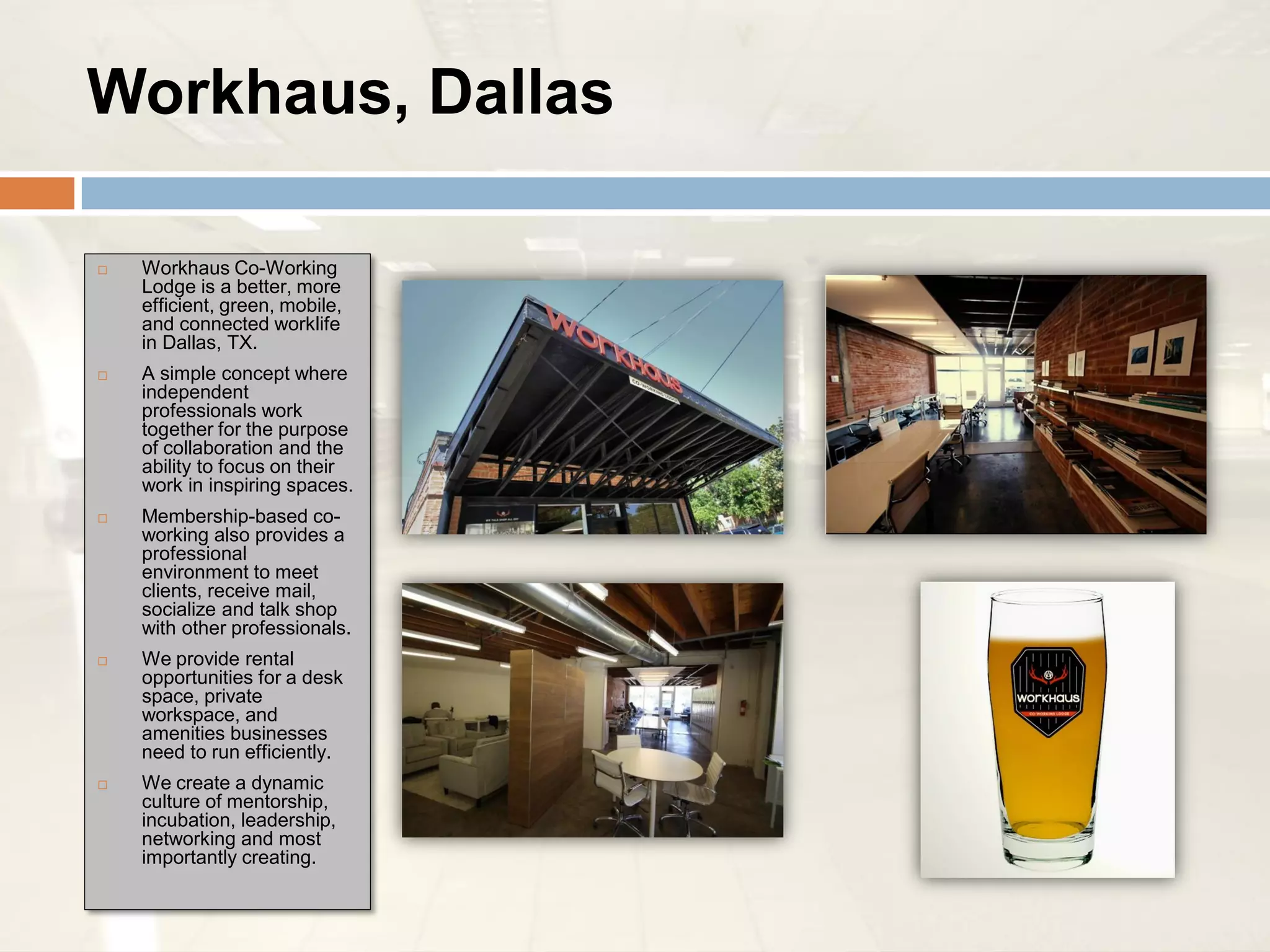 Workhaus, Dallas

   Workhaus Co-Working
    Lodge is a better, more
    efficient, green, mobile,
    and connected worklife
    in Dallas, TX.
   A simple concept where
    independent
    professionals work
    together for the purpose
    of collaboration and the
    ability to focus on their
    work in inspiring spaces.
   Membership-based co-
    working also provides a
    professional
    environment to meet
    clients, receive mail,
    socialize and talk shop
    with other professionals.
   We provide rental
    opportunities for a desk
    space, private
    workspace, and
    amenities businesses
    need to run efficiently.
   We create a dynamic
    culture of mentorship,
    incubation, leadership,
    networking and most
    importantly creating.
 