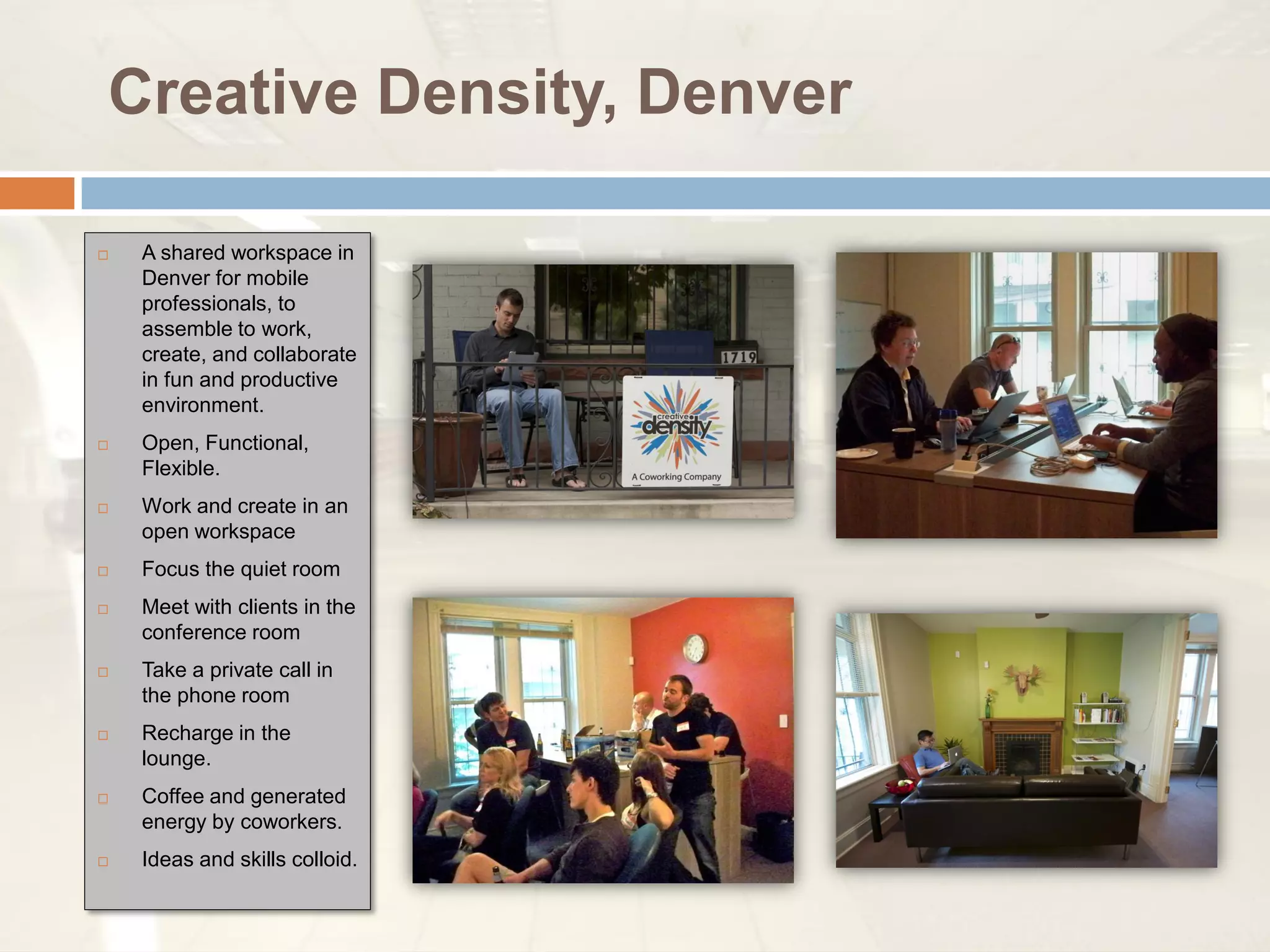 Creative Density, Denver

   A shared workspace in
    Denver for mobile
    professionals, to
    assemble to work,
    create, and collaborate
    in fun and productive
    environment.
   Open, Functional,
    Flexible.
   Work and create in an
    open workspace
   Focus the quiet room
   Meet with clients in the
    conference room
   Take a private call in
    the phone room
   Recharge in the
    lounge.
   Coffee and generated
    energy by coworkers.
   Ideas and skills colloid.
 