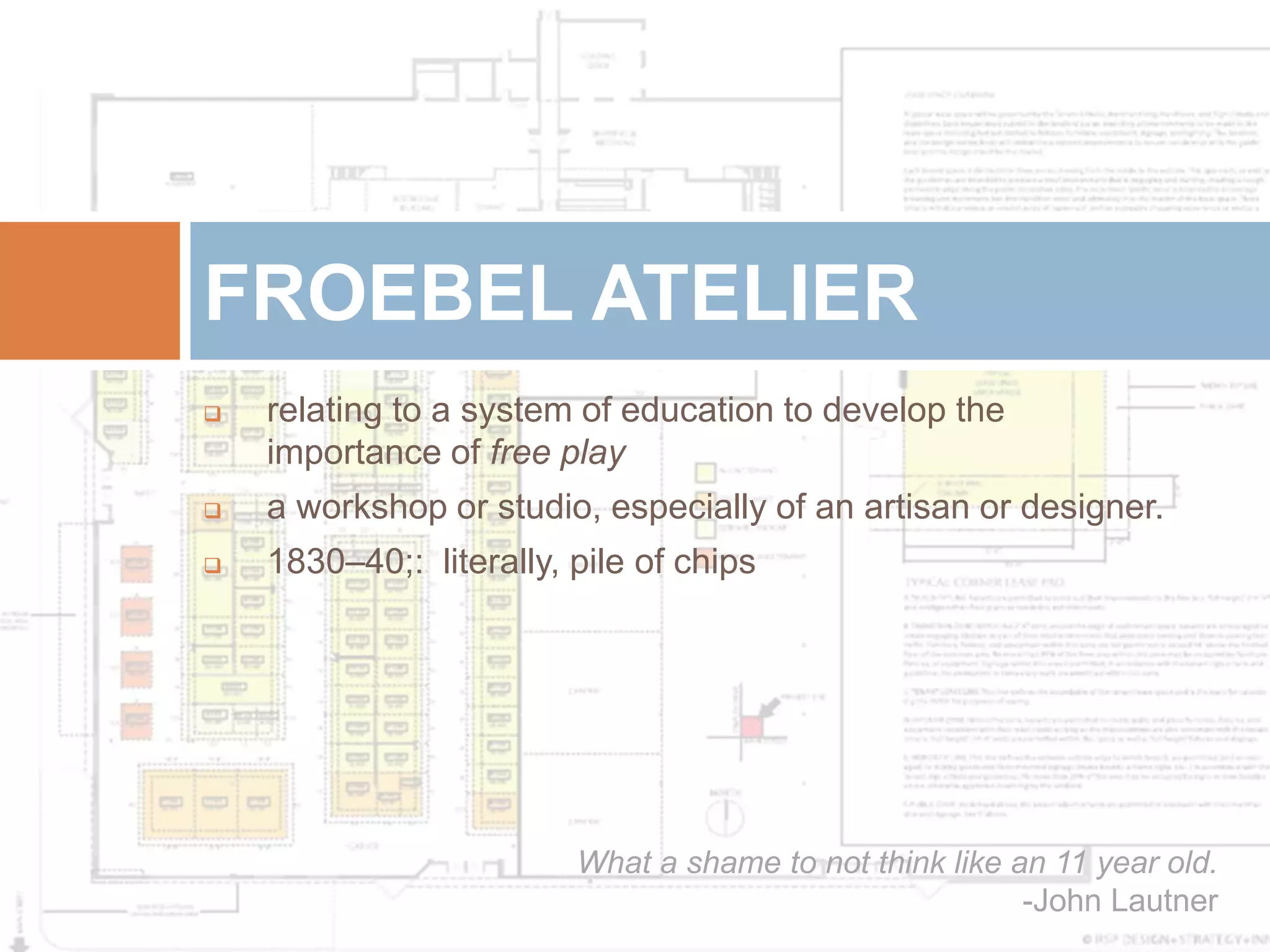 FROEBEL ATELIER
   relating to a system of education to develop the
    importance of free play
   a workshop or studio, especially of an artisan or designer.
   1830–40;: literally, pile of chips




                         What a shame to not think like an 11 year old.
                                                         -John Lautner
 