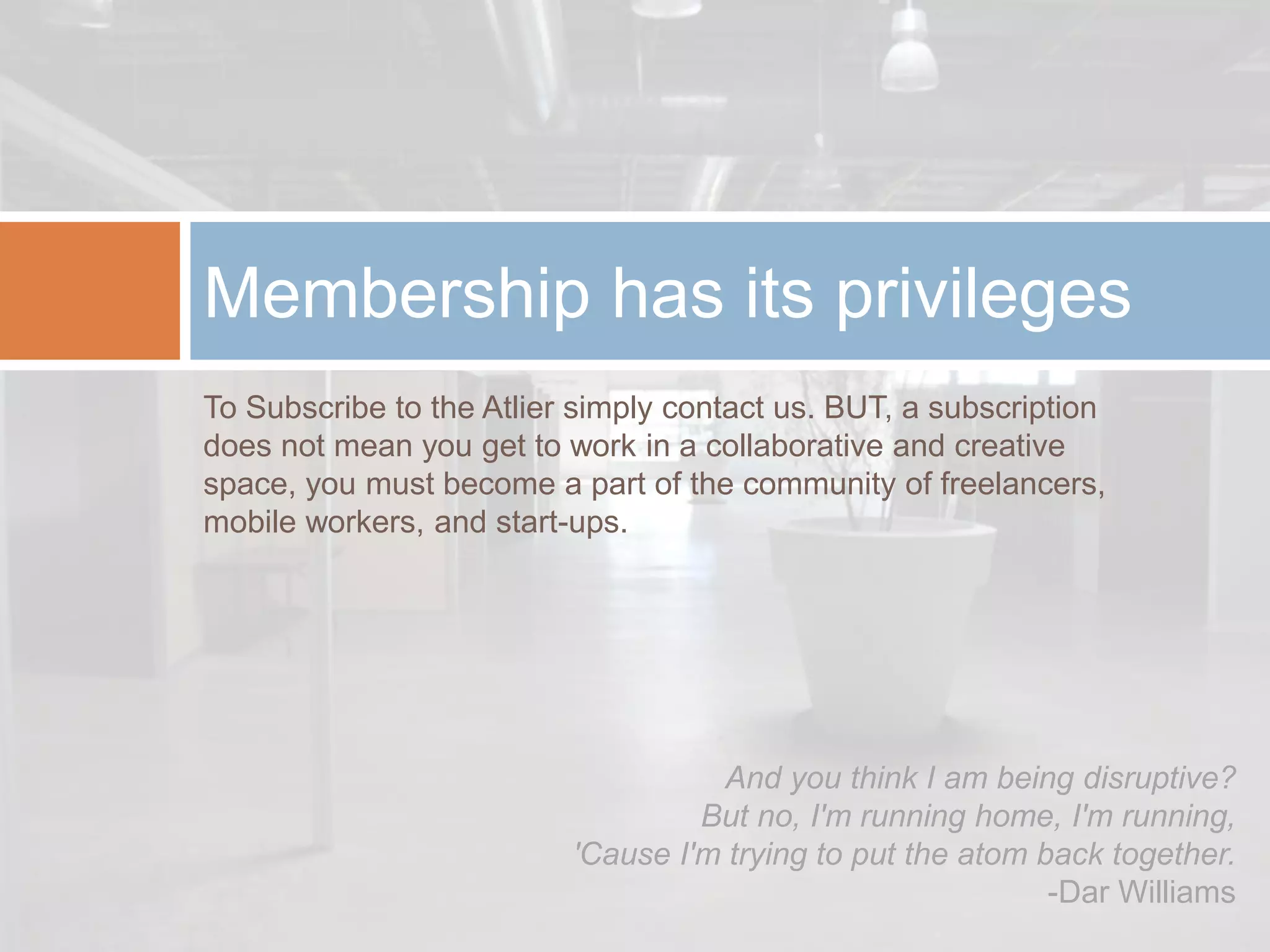 Membership has its privileges
To Subscribe to the Atlier simply contact us. BUT, a subscription
does not mean you get to work in a collaborative and creative
space, you must become a part of the community of freelancers,
mobile workers, and start-ups.




                                    And you think I am being disruptive?
                                   But no, I'm running home, I'm running,
                          'Cause I'm trying to put the atom back together.
                                                             -Dar Williams
 