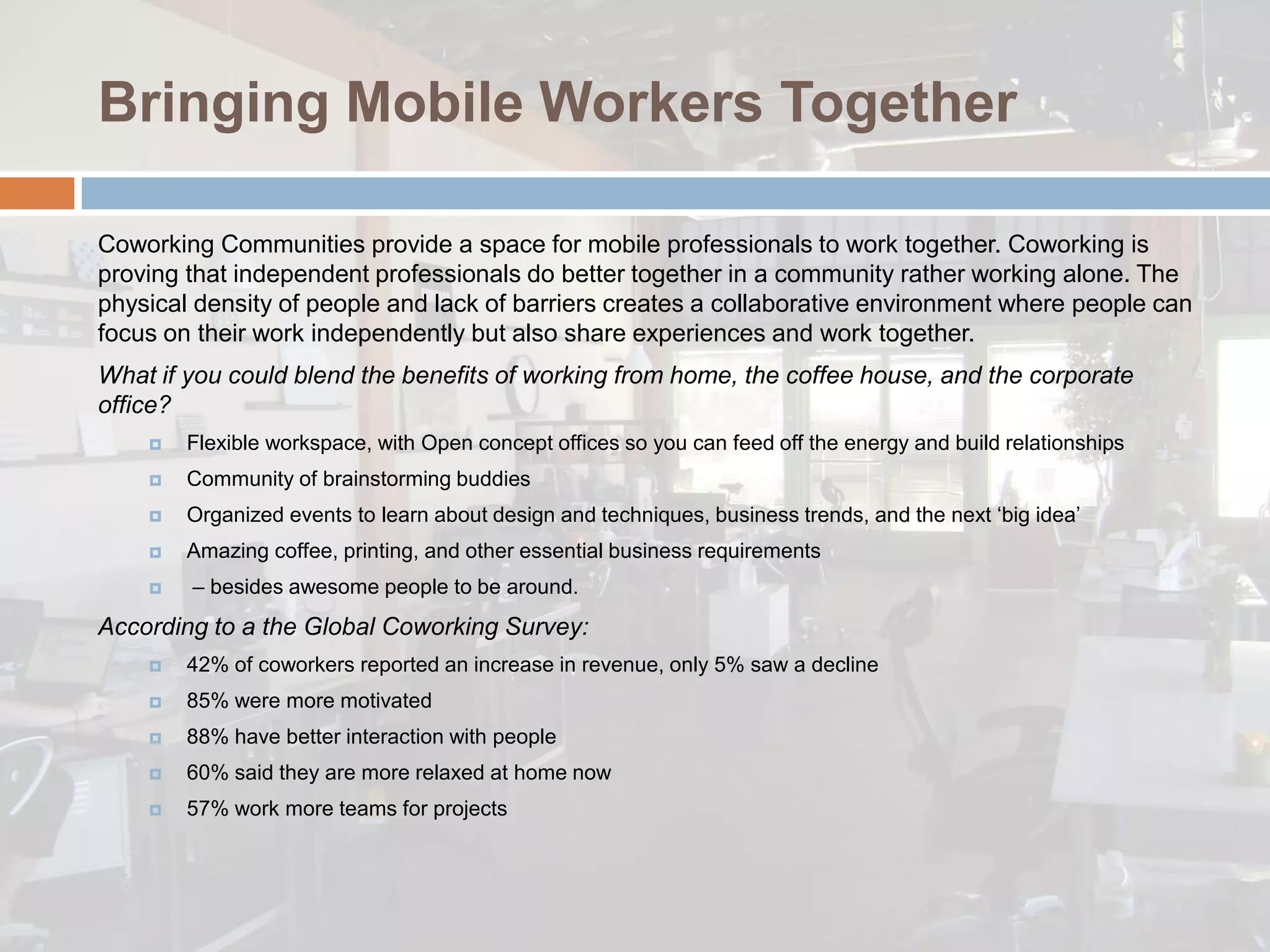 Bringing Mobile Workers Together

Coworking Communities provide a space for mobile professionals to work together. Coworking is
proving that independent professionals do better together in a community rather working alone. The
physical density of people and lack of barriers creates a collaborative environment where people can
focus on their work independently but also share experiences and work together.
What if you could blend the benefits of working from home, the coffee house, and the corporate
office?
       Flexible workspace, with Open concept offices so you can feed off the energy and build relationships
       Community of brainstorming buddies
       Organized events to learn about design and techniques, business trends, and the next ‘big idea’
       Amazing coffee, printing, and other essential business requirements
       – besides awesome people to be around.
According to a the Global Coworking Survey:
       42% of coworkers reported an increase in revenue, only 5% saw a decline
       85% were more motivated
       88% have better interaction with people
       60% said they are more relaxed at home now
       57% work more teams for projects
 