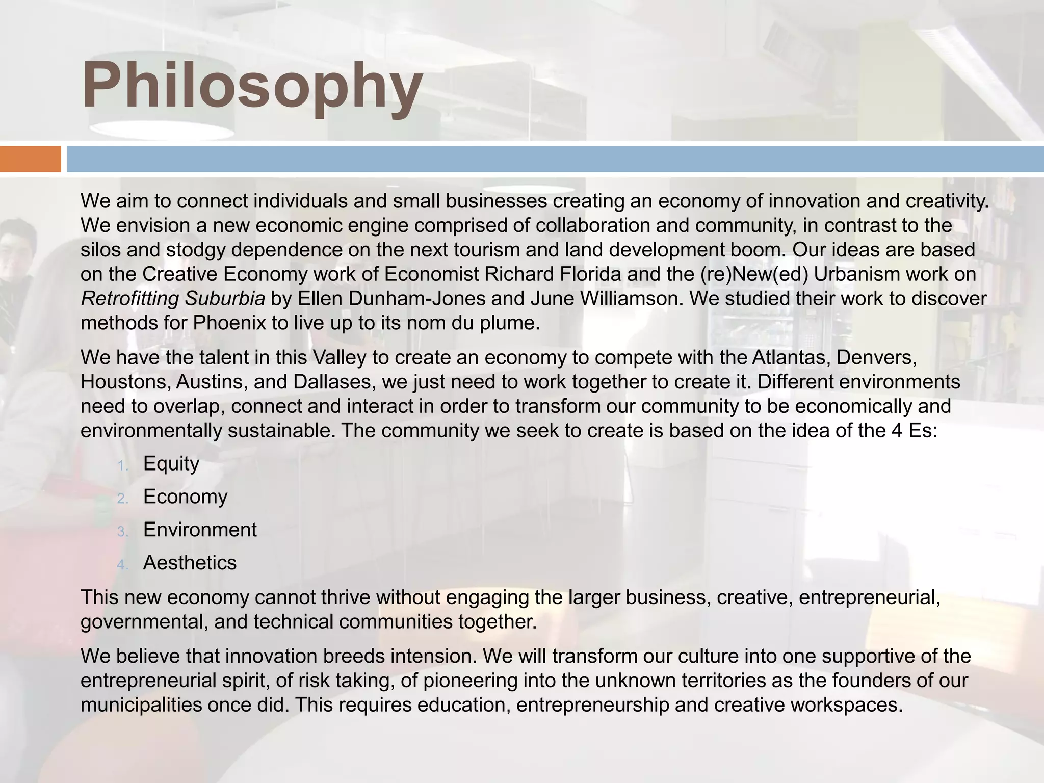 Philosophy
We aim to connect individuals and small businesses creating an economy of innovation and creativity.
We envision a new economic engine comprised of collaboration and community, in contrast to the
silos and stodgy dependence on the next tourism and land development boom. Our ideas are based
on the Creative Economy work of Economist Richard Florida and the (re)New(ed) Urbanism work on
Retrofitting Suburbia by Ellen Dunham-Jones and June Williamson. We studied their work to discover
methods for Phoenix to live up to its nom du plume.
We have the talent in this Valley to create an economy to compete with the Atlantas, Denvers,
Houstons, Austins, and Dallases, we just need to work together to create it. Different environments
need to overlap, connect and interact in order to transform our community to be economically and
environmentally sustainable. The community we seek to create is based on the idea of the 4 Es:
    1.   Equity
    2.   Economy
    3.   Environment
    4.   Aesthetics
This new economy cannot thrive without engaging the larger business, creative, entrepreneurial,
governmental, and technical communities together.
We believe that innovation breeds intension. We will transform our culture into one supportive of the
entrepreneurial spirit, of risk taking, of pioneering into the unknown territories as the founders of our
municipalities once did. This requires education, entrepreneurship and creative workspaces.
 