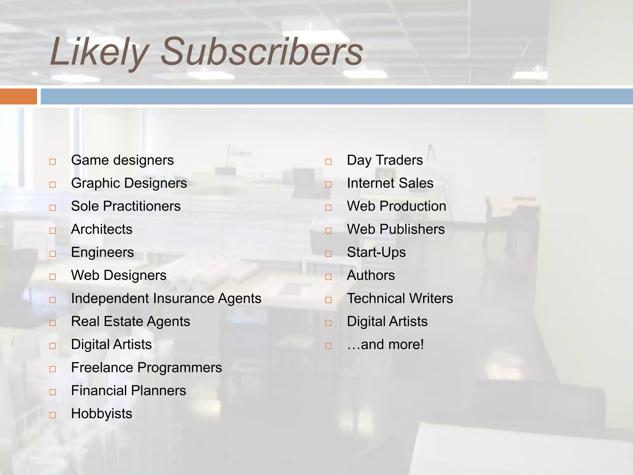Likely Subscribers

   Game designers                    Day Traders
   Graphic Designers                 Internet Sales
   Sole Practitioners                Web Production
   Architects                        Web Publishers
   Engineers                         Start-Ups
   Web Designers                     Authors
   Independent Insurance Agents      Technical Writers
   Real Estate Agents                Digital Artists
   Digital Artists                   …and more!
   Freelance Programmers
   Financial Planners
   Hobbyists
 