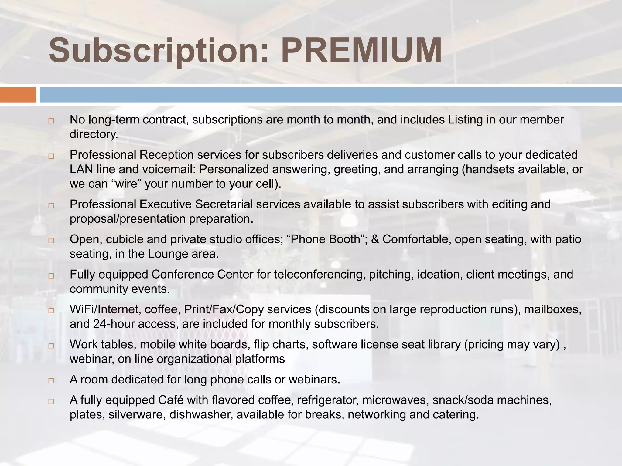 Subscription: PREMIUM
   No long-term contract, subscriptions are month to month, and includes Listing in our member
    directory.
   Professional Reception services for subscribers deliveries and customer calls to your dedicated
    LAN line and voicemail: Personalized answering, greeting, and arranging (handsets available, or
    we can “wire” your number to your cell).
   Professional Executive Secretarial services available to assist subscribers with editing and
    proposal/presentation preparation.
   Open, cubicle and private studio offices; “Phone Booth”; & Comfortable, open seating, with patio
    seating, in the Lounge area.
   Fully equipped Conference Center for teleconferencing, pitching, ideation, client meetings, and
    community events.
   WiFi/Internet, coffee, Print/Fax/Copy services (discounts on large reproduction runs), mailboxes,
    and 24-hour access, are included for monthly subscribers.
   Work tables, mobile white boards, flip charts, software license seat library (pricing may vary) ,
    webinar, on line organizational platforms
   A room dedicated for long phone calls or webinars.
   A fully equipped Café with flavored coffee, refrigerator, microwaves, snack/soda machines,
    plates, silverware, dishwasher, available for breaks, networking and catering.
 