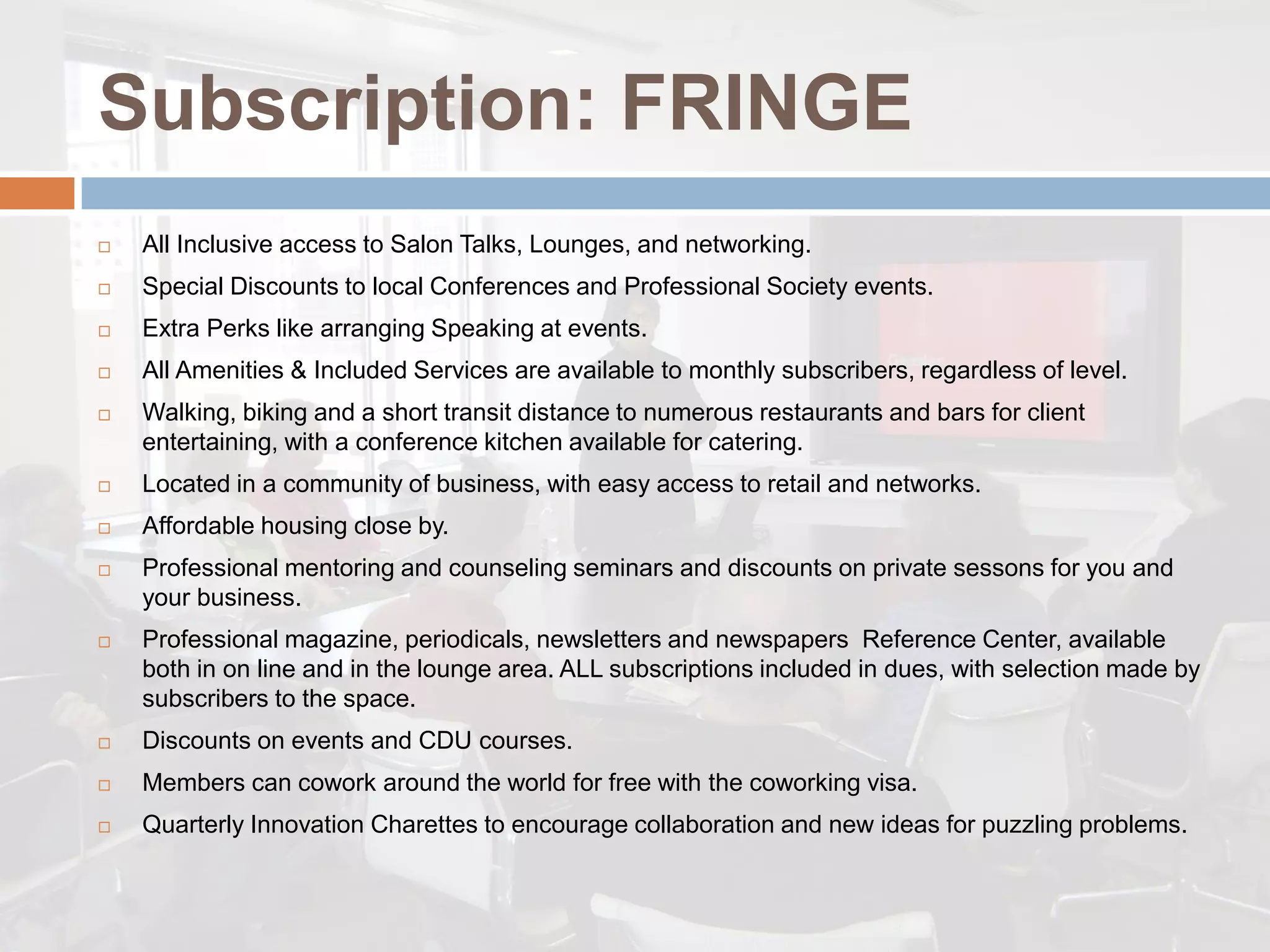 Subscription: FRINGE
   All Inclusive access to Salon Talks, Lounges, and networking.
   Special Discounts to local Conferences and Professional Society events.
   Extra Perks like arranging Speaking at events.
   All Amenities & Included Services are available to monthly subscribers, regardless of level.
   Walking, biking and a short transit distance to numerous restaurants and bars for client
    entertaining, with a conference kitchen available for catering.
   Located in a community of business, with easy access to retail and networks.
   Affordable housing close by.
   Professional mentoring and counseling seminars and discounts on private sessons for you and
    your business.
   Professional magazine, periodicals, newsletters and newspapers Reference Center, available
    both in on line and in the lounge area. ALL subscriptions included in dues, with selection made by
    subscribers to the space.
   Discounts on events and CDU courses.
   Members can cowork around the world for free with the coworking visa.
   Quarterly Innovation Charettes to encourage collaboration and new ideas for puzzling problems.
 