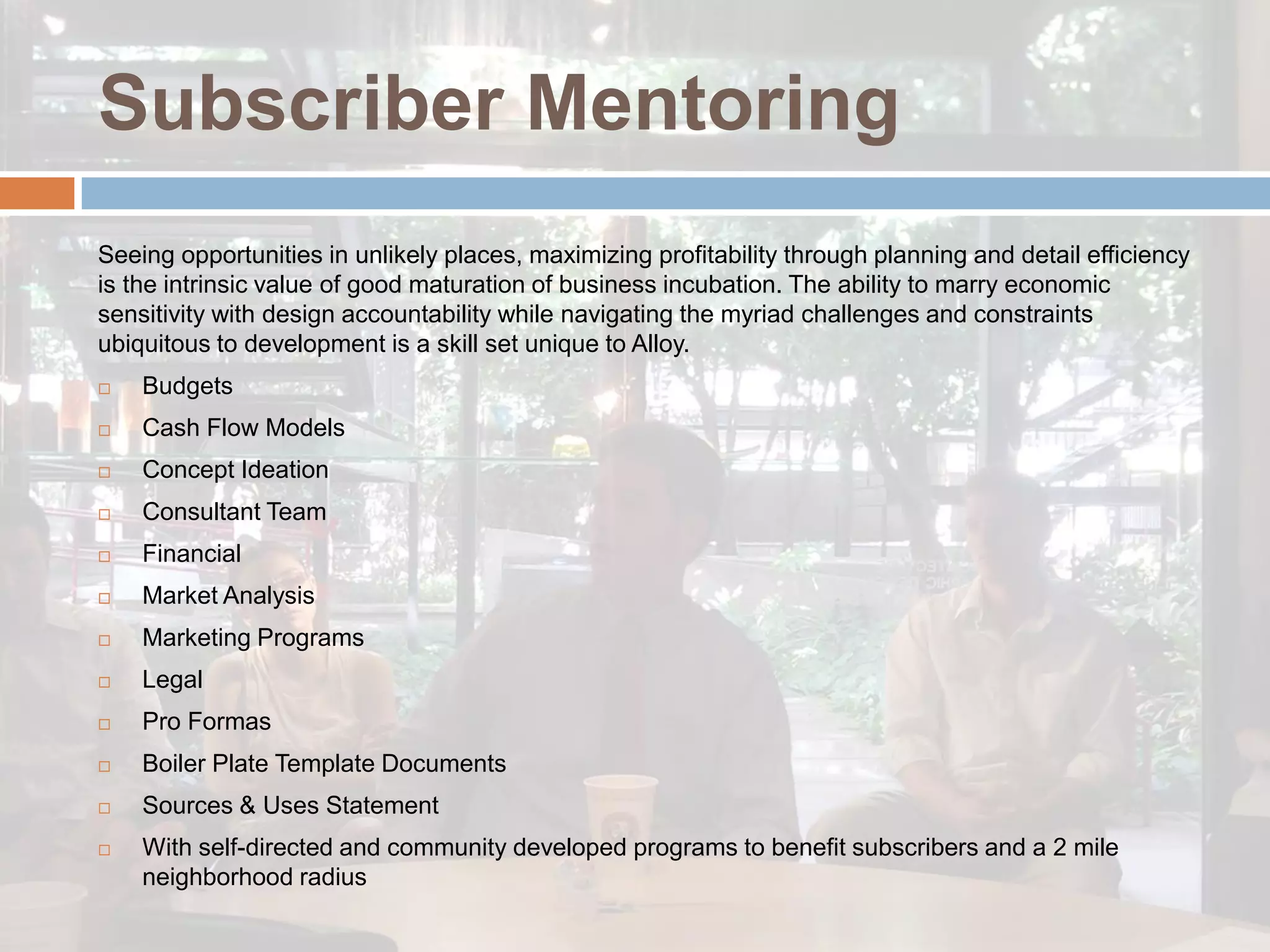 Subscriber Mentoring
Seeing opportunities in unlikely places, maximizing profitability through planning and detail efficiency
is the intrinsic value of good maturation of business incubation. The ability to marry economic
sensitivity with design accountability while navigating the myriad challenges and constraints
ubiquitous to development is a skill set unique to Alloy.
   Budgets
   Cash Flow Models
   Concept Ideation
   Consultant Team
   Financial
   Market Analysis
   Marketing Programs
   Legal
   Pro Formas
   Boiler Plate Template Documents
   Sources & Uses Statement
   With self-directed and community developed programs to benefit subscribers and a 2 mile
    neighborhood radius
 