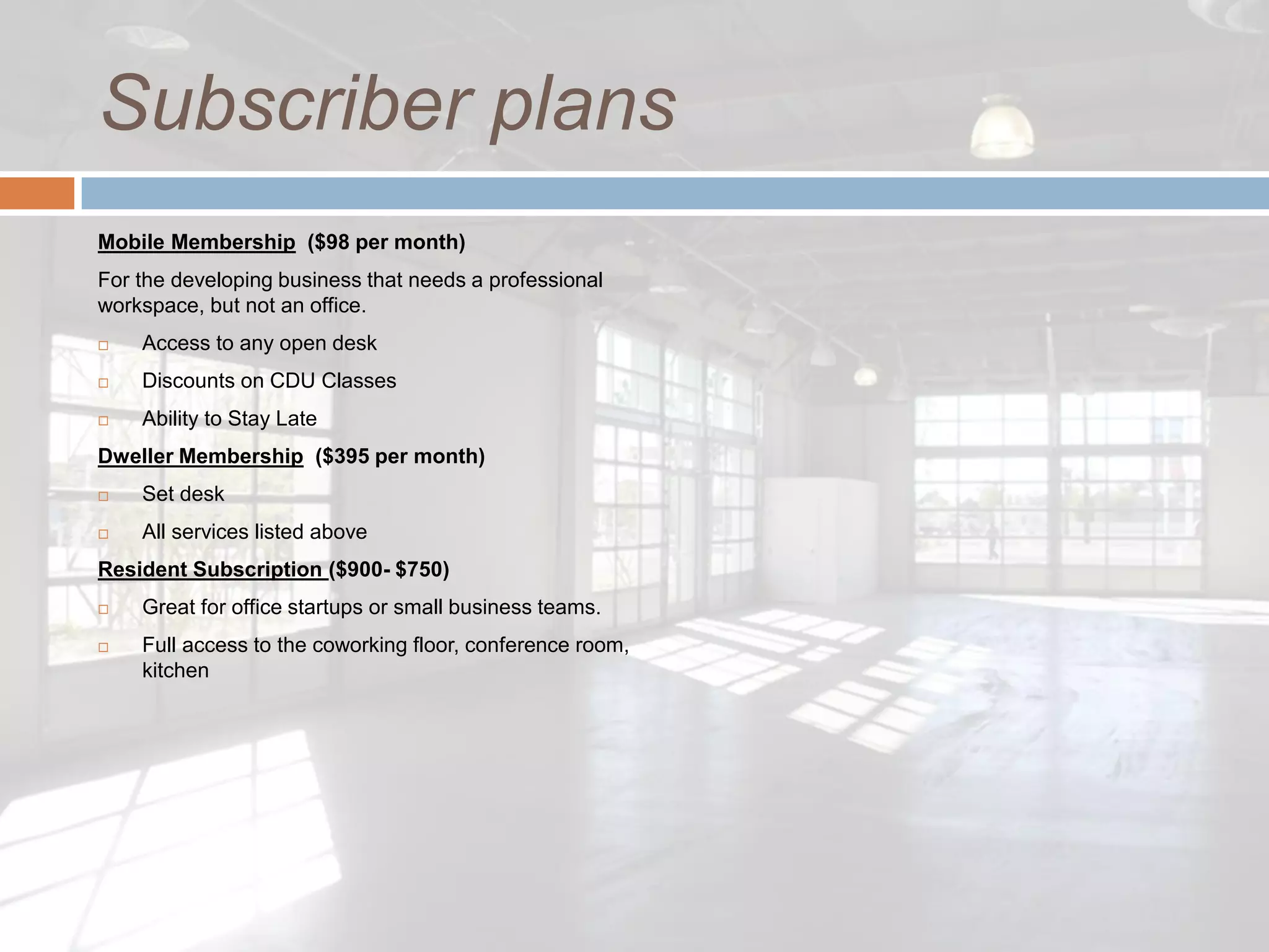 Subscriber plans
Mobile Membership ($98 per month)
For the developing business that needs a professional
workspace, but not an office.
   Access to any open desk
   Discounts on CDU Classes
   Ability to Stay Late
Dweller Membership ($395 per month)
   Set desk
   All services listed above
Resident Subscription ($900- $750)
   Great for office startups or small business teams.
   Full access to the coworking floor, conference room,
    kitchen
 