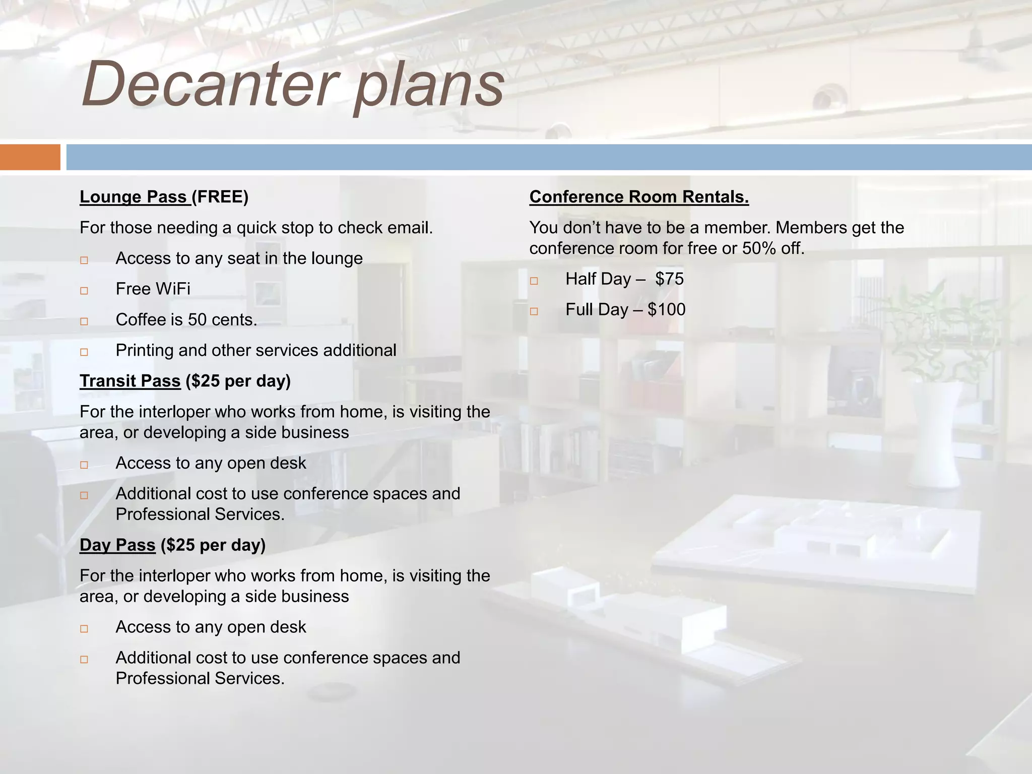 Decanter plans
Lounge Pass (FREE)                                        Conference Room Rentals.
For those needing a quick stop to check email.            You don’t have to be a member. Members get the
                                                          conference room for free or 50% off.
   Access to any seat in the lounge
                                                             Half Day – $75
   Free WiFi
                                                             Full Day – $100
   Coffee is 50 cents.
   Printing and other services additional
Transit Pass ($25 per day)
For the interloper who works from home, is visiting the
area, or developing a side business
   Access to any open desk
   Additional cost to use conference spaces and
    Professional Services.
Day Pass ($25 per day)
For the interloper who works from home, is visiting the
area, or developing a side business
   Access to any open desk
   Additional cost to use conference spaces and
    Professional Services.
 