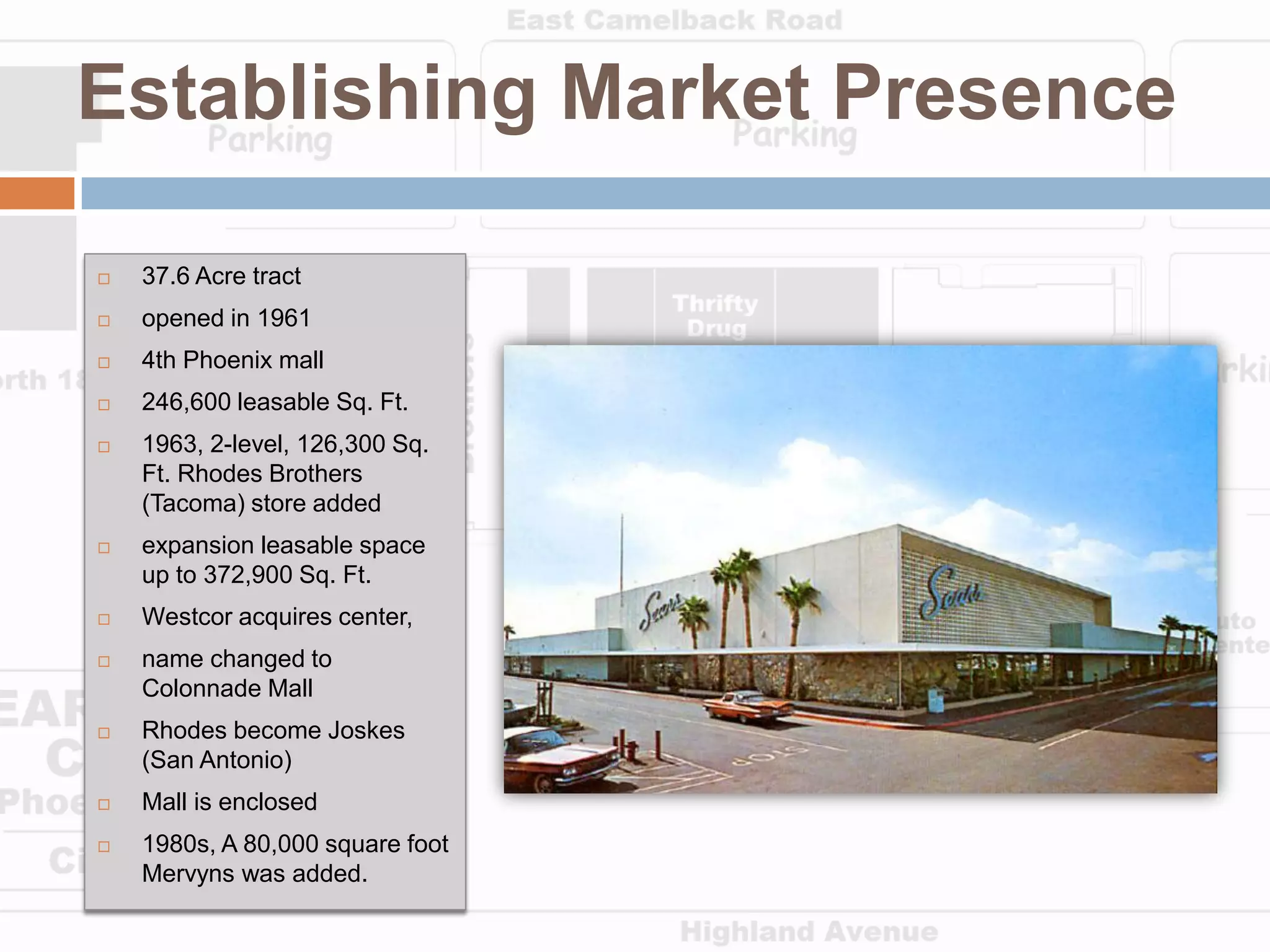 Establishing Market Presence

   37.6 Acre tract
   opened in 1961
   4th Phoenix mall
   246,600 leasable Sq. Ft.
   1963, 2-level, 126,300 Sq.
    Ft. Rhodes Brothers
    (Tacoma) store added
   expansion leasable space
    up to 372,900 Sq. Ft.
   Westcor acquires center,
   name changed to
    Colonnade Mall
   Rhodes become Joskes
    (San Antonio)
   Mall is enclosed
   1980s, A 80,000 square foot
    Mervyns was added.
 
