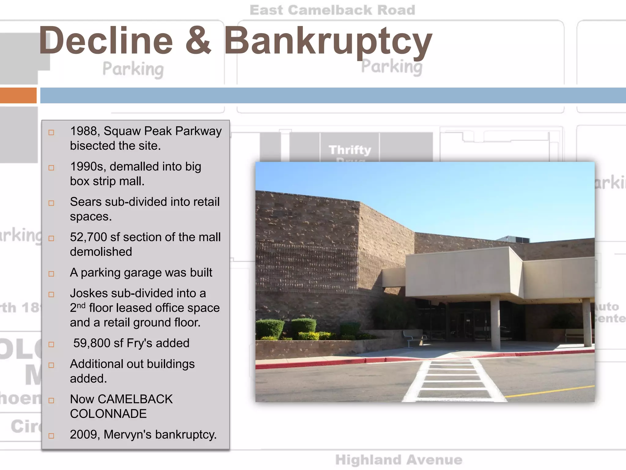 Decline & Bankruptcy

   1988, Squaw Peak Parkway
    bisected the site.
   1990s, demalled into big
    box strip mall.
   Sears sub-divided into retail
    spaces.
   52,700 sf section of the mall
    demolished
   A parking garage was built
   Joskes sub-divided into a
    2nd floor leased office space
    and a retail ground floor.
   59,800 sf Fry's added
   Additional out buildings
    added.
   Now CAMELBACK
    COLONNADE
   2009, Mervyn's bankruptcy.
 