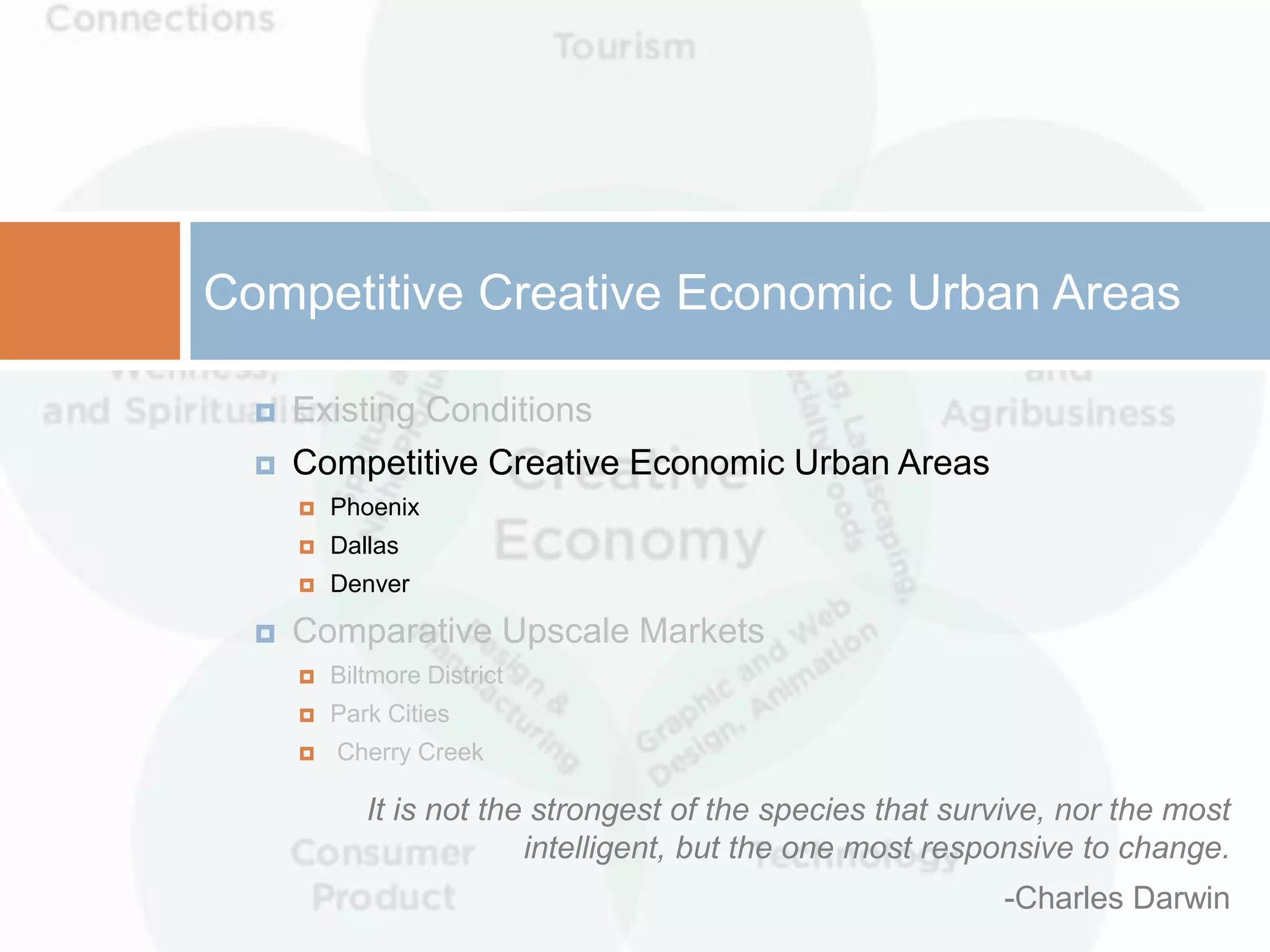 Competitive Creative Economic Urban Areas

     Existing Conditions
     Competitive Creative Economic Urban Areas
         Phoenix
         Dallas
         Denver

     Comparative Upscale Markets
         Biltmore District
         Park Cities
         Cherry Creek

             It is not the strongest of the species that survive, nor the most
                          intelligent, but the one most responsive to change.
                                                            -Charles Darwin
 