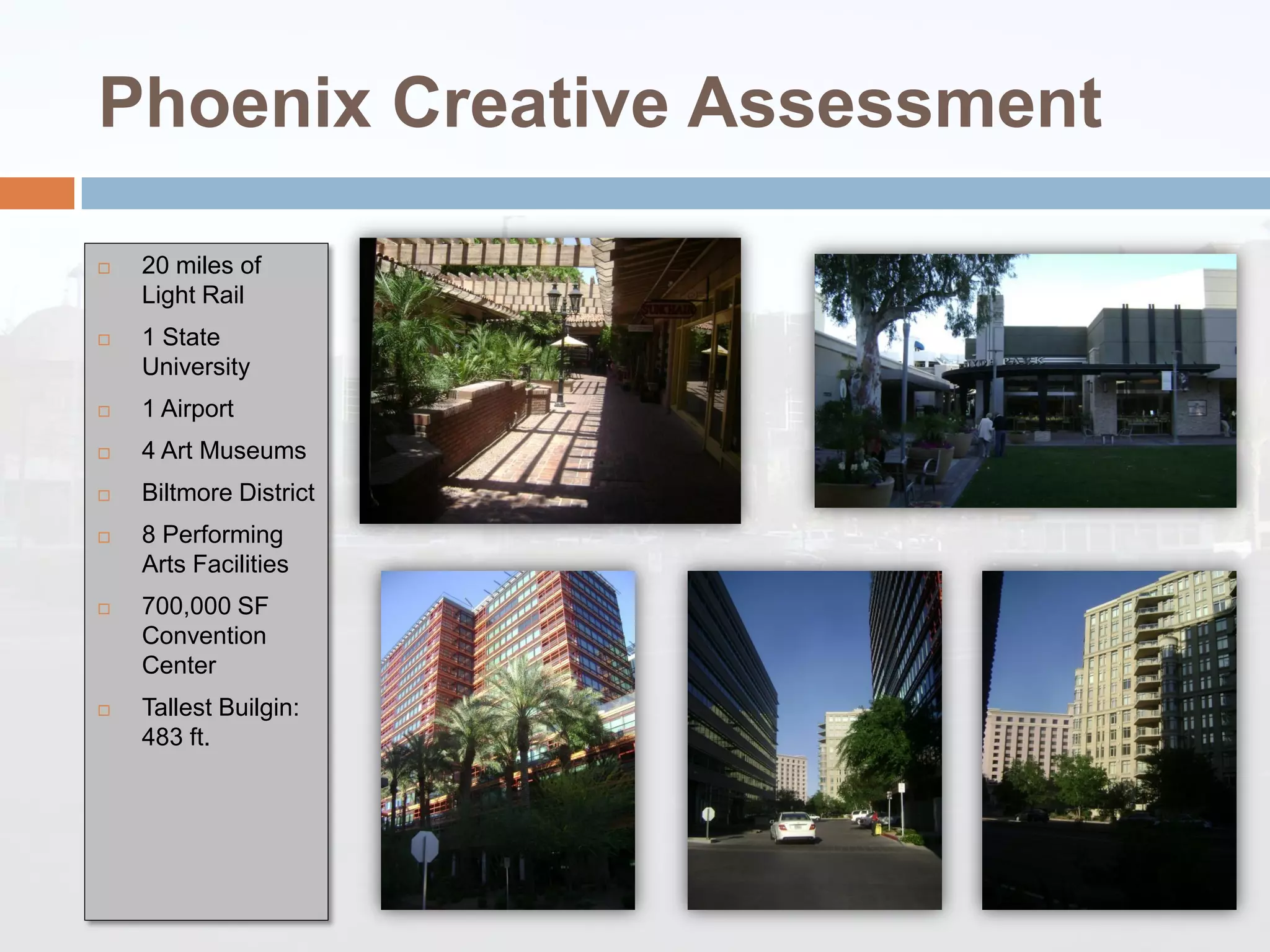 Phoenix Creative Assessment

   20 miles of
    Light Rail
   1 State
    University
   1 Airport
   4 Art Museums
   Biltmore District
   8 Performing
    Arts Facilities
   700,000 SF
    Convention
    Center
   Tallest Builgin:
    483 ft.
 