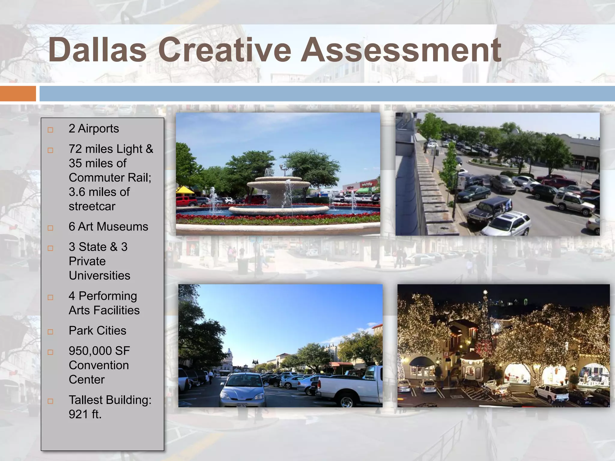 Dallas Creative Assessment

   2 Airports
   72 miles Light &
    35 miles of
    Commuter Rail;
    3.6 miles of
    streetcar
   6 Art Museums
   3 State & 3
    Private
    Universities
   4 Performing
    Arts Facilities
   Park Cities
   950,000 SF
    Convention
    Center
   Tallest Building:
    921 ft.
 
