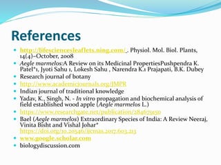 References
 http://lifesciencesleaflets.ning.com/ . Physiol. Mol. Biol. Plants,
14(4)–October, 2008
 Aegle marmelos:A Review on its Medicinal PropertiesPushpendra K.
Patel*1, Jyoti Sahu 1, Lokesh Sahu , Narendra K.1 Prajapati, B.K. Dubey
 Research journal of botany
 http://www.academicjournals.org/JMPR
 Indian journal of traditional knowledge
 Yadav, K., Singh, N. - In vitro propagation and biochemical analysis of
field established wood apple (Aegle marmelos L.)
 https://www.researchgate.net/publication/284679150
 Bael (Aegle marmelos) Extraordinary Species of India: A Review Neeraj,
Vinita Bisht and Vishal Johar*
https://doi.org/10.20546/ijcmas.2017.603.213
 www.google.scholar.com
 biologydiscussion.com
 