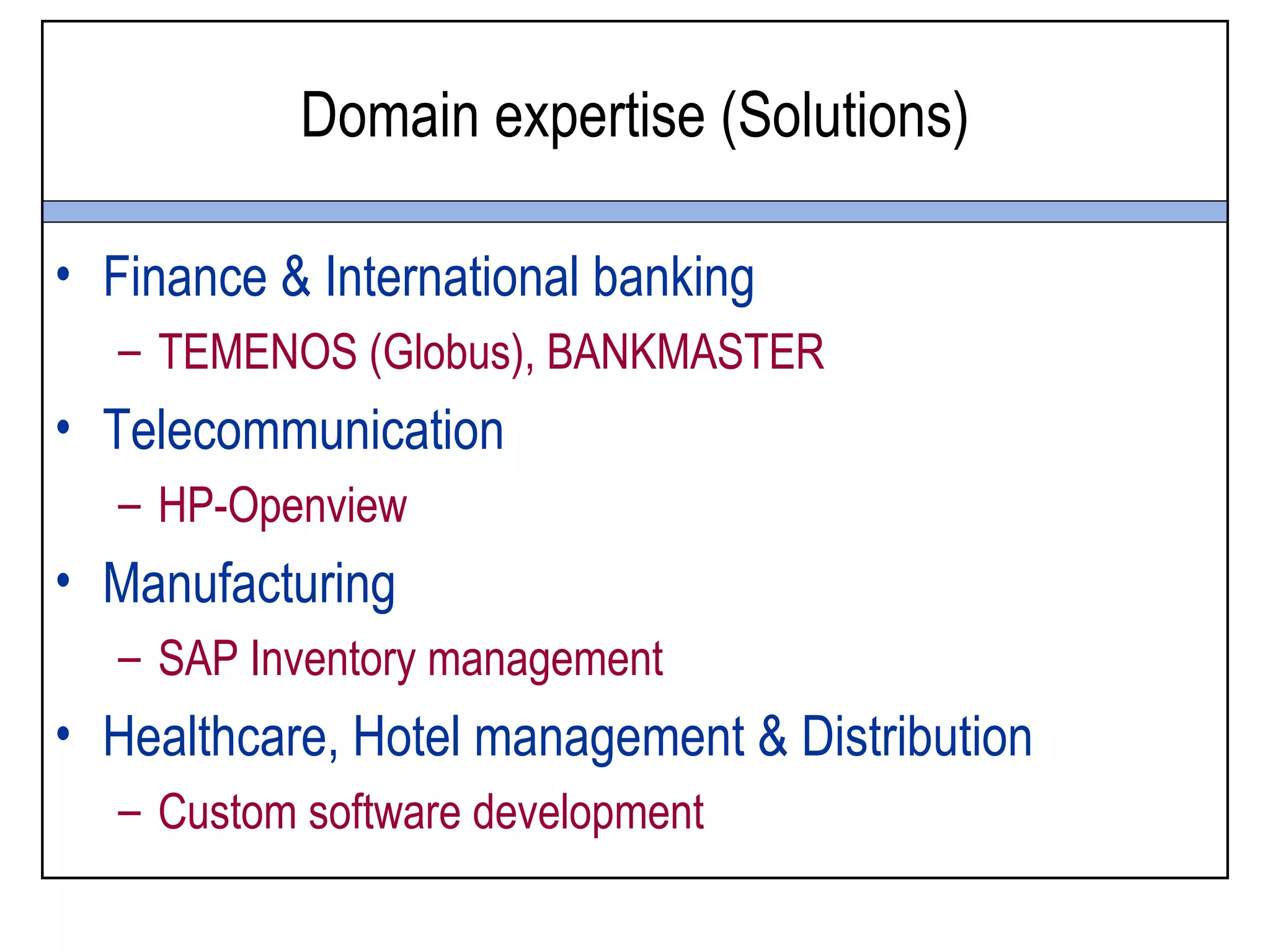 Domain expertise (Solutions)

• Finance & International banking
  – TEMENOS (Globus), BANKMASTER
• Telecommunication
  – HP-Openview
• Manufacturing
  – SAP Inventory management
• Healthcare, Hotel management & Distribution
  – Custom software development
 