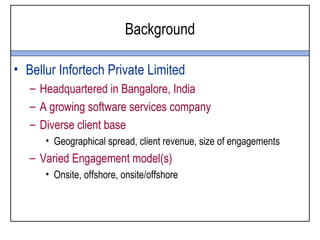 Background

• Bellur Infortech Private Limited
   – Headquartered in Bangalore, India
   – A growing software services company
   – Diverse client base
      • Geographical spread, client revenue, size of engagements
   – Varied Engagement model(s)
      • Onsite, offshore, onsite/offshore
 