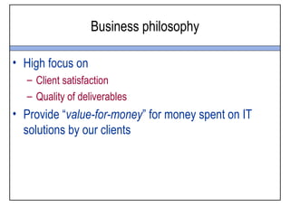 Business philosophy

• High focus on
  – Client satisfaction
  – Quality of deliverables
• Provide “value-for-money” for money spent on IT
  solutions by our clients
 