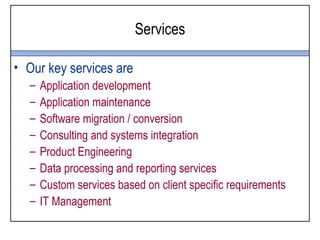 Services

• Our key services are
  –   Application development
  –   Application maintenance
  –   Software migration / conversion
  –   Consulting and systems integration
  –   Product Engineering
  –   Data processing and reporting services
  –   Custom services based on client specific requirements
  –   IT Management
 