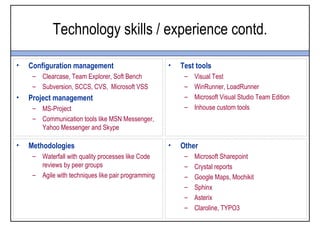 Technology skills / experience contd.

•   Configuration management                         •   Test tools
     – Clearcase, Team Explorer, Soft Bench               –   Visual Test
     – Subversion, SCCS, CVS, Microsoft VSS               –   WinRunner, LoadRunner
•   Project management                                    –   Microsoft Visual Studio Team Edition
     – MS-Project                                         –   Inhouse custom tools
     – Communication tools like MSN Messenger,
       Yahoo Messenger and Skype

•   Methodologies                                    •   Other
     – Waterfall with quality processes like Code         –   Microsoft Sharepoint
       reviews by peer groups                             –   Crystal reports
     – Agile with techniques like pair programming        –   Google Maps, Mochikit
                                                          –   Sphinx
                                                          –   Asterix
                                                          –   Claroline, TYPO3
 