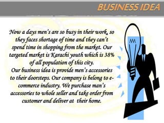 Now a days men’s are so busy in their work, so
they faces shortage of time and they can’t
spend time in shopping from the market. Our
targeted market is Karachi youth which is 38%
of all population of this city.
Our business idea is provide men’s accessories
to their doorsteps. Our company is belong to e-
commerce industry. We purchase man’s
accessories to whole seller and take order from
customer and deliver at their home.
 