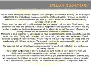 We will make a company namely “bilzemfit.com” belongs to E-commerce Industry. Our initial capital
is Rs 60000. Our products are man accessories like shirts and wallets. Foremost we develop a
websites then start advertisement. We have goodwill in whole sale market so we can easily
purchase shirt on credit.
We are seven partners with equal investment. We share equal profit and loss. We all already have
equipment like bikes and computers. So we will not purchase any equipment. We will not hire any
worker in start of our business, because we will do all work by our self like supply of order to us
through website and we will deliver their order to their doorstep.
Marketing is a big challenge for us because we have big companies like daraz.pk and chase up etc
as our competitor. We try to focus on our product marketing with all modern techniques. We will
advertise our product on social media. We will compete with our competitors with cheap prize and
good quality with different packages. We know all our strength, weakness and threat so we will
carefully run our business
We assumed that we will achieve break even position is month with not liability and continuous
increasing of profit
First we start our business in all over the Karachi our 6 members work as deliver man. We
distribute all Karachi in six part each member has 1 area nearby their home.
We achieve our break even in 15 month and in 2017 we give order to manufacturer of shirts, they
will manufacture the shirts of our design and as well as we spread our business all over Karachi.
After 3 years we start our own factory. Our mission is to become No.1 Company of Pakistan.
 